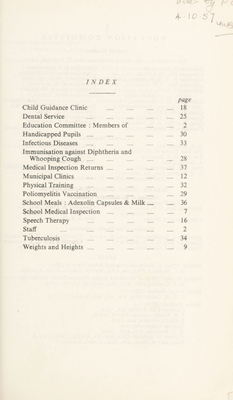 (S W>* XTZj ( c 10-57 INDEX page Child Guidance Clinic . 18 Dental Service 25 Education Committee : Members of . 2 Handicapped Pupils . 30 Infectious Diseases . 33 Immunisation against Diphtheria and Whooping Cough . 28 Medical Inspection Returns. 37 Municipal Clinics . 12 Physical Training . 32 Poliomyelitis Vaccination . 29 School Meals : Adexolin Capsules & Milk_ 36 School Medical Inspection . 7 Speech Therapy . 16 Staff 2 Tuberculosis 34 Weights and Heights . 9