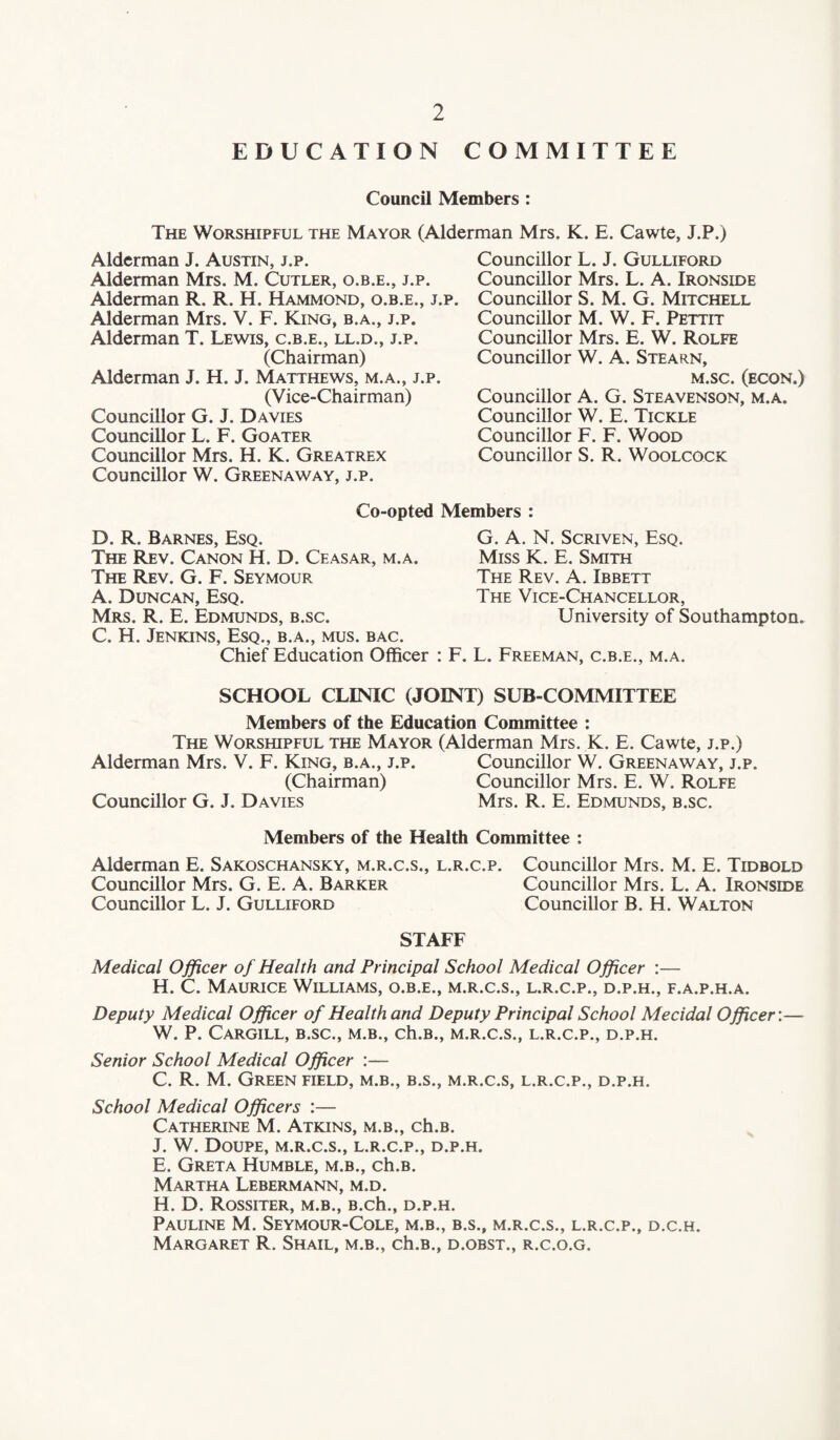 EDUCATION COMMITTEE Council Members : The Worshipful the Mayor (Alderman Mrs. K. E. Cawte, J.P.) Alderman J. Austin, j.p. Alderman Mrs. M. Cutler, o.b.e., j.p. Alderman R. R. H. Hammond, o.b.e., j. Alderman Mrs. V. F. King, b.a., j.p. Alderman T. Lewis, c.b.e., ll.d., j.p. (Chairman) Alderman J. H. J. Matthews, m.a., j.p (V ice-Chairman) Councillor G. J. Davies Councillor L. F. Goater Councillor Mrs. H. K. Greatrex Councillor W. Greenaway, j.p. Co-opted D. R. Barnes, Esq. The Rev. Canon H. D. Ceasar, m.a. The Rev. G. F. Seymour A. Duncan, Esq. Mrs. R. E. Edmunds, b.sc. C. H. Jenkins, Esq., b.a., mus. bac. Chief Education Officer Councillor L. J. Gulliford Councillor Mrs. L. A. Ironside . Councillor S. M. G. Mitchell Councillor M. W. F. Pettit Councillor Mrs. E. W. Rolfe Councillor W. A. Stearn, M.SC. (ECON.) Councillor A. G. Steavenson, m.a. Councillor W. E. Tickle Councillor F. F. Wood Councillor S. R. Woolcock Members : G. A. N. Scriven, Esq. Miss K. E. Smith The Rev. A. Ibbett The Vice-Chancellor, University of Southampton. : F. L. Freeman, c.b.e., m.a. SCHOOL CLINIC (JOINT) SUB-COMMITTEE Members of the Education Committee : The Worshipful the Mayor (Alderman Mrs. K. E. Cawte, j.p.) Alderman Mrs. V. F. King, b.a., j.p. Councillor W. Greenaway, j.p. (Chairman) Councillor Mrs. E. W. Rolfe Councillor G. J. Davies Mrs. R. E. Edmunds, b.sc. Members of the Health Committee ; Alderman E. Sakoschansky, m.r.c.s., l.r.c.p. Councillor Mrs. M. E. Tidbold Councillor Mrs. G. E. A. Barker Councillor Mrs. L. A. Ironside Councillor L. J. Gulliford Councillor B. H. Walton STAFF Medical Officer of Health and Principal School Medical Officer :— H. C. Maurice Williams, o.b.e., m.r.c.s., l.r.c.p., d.p.h., f.a.p.h.a. Deputy Medical Officer of Health and Deputy Principal School Mecidal Officer:— W. P. Cargill, b.sc., m.b., ch.B., m.r.c.s., l.r.c.p., d.p.h. Senior School Medical Officer :— C. R. M. Green field, m.b., b.s., m.r.c.s, l.r.c.p., d.p.h. School Medical Officers :— Catherine M. Atkins, m.b., ch.B. J. W. Doupe, m.r.c.s., l.r.c.p., d.p.h. E. Greta Humble, m.b., ch.B. Martha Lebermann, m.d. H. D. Rossiter, m.b., B.ch., d.p.h. Pauline M. Seymour-Cole, m.b., b.s., m.r.c.s., l.r.c.p., d.c.h. Margaret R. Shail, m.b., ch.B., d.obst., r.c.o.g.