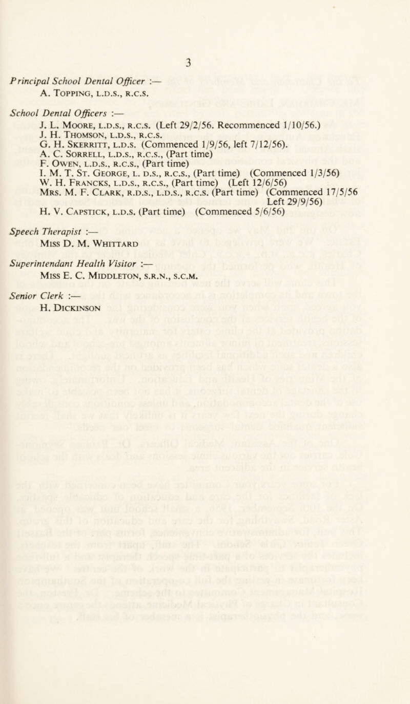 Principal School Dental Officer :— A. Topping, l.d.s., r.c.s. School Dental Officers :— J. L. Moore, l.d.s., r.c.s. (Left 29/2/56. Recommenced 1/10/56.) J. H. Thomson, l.d.s., r.c.s. G. H. Skerritt, l.d.s. (Commenced 1/9/56, left 7/12/56). A. C. Sorrell, l.d.s., r.c.s., (Part time) F. Owen, l.d.s., r.c.s., (Part time) 1. M. T. St. George, l. d.s., r.c.s., (Part time) (Commenced 1/3/56) W. H. Francks, l.d.s., r.c.s., (Part time) (Left 12/6/56) Mrs. M. F. Clark, r.d.s., l.d.s., r.c.s. (Part time) (Commenced 17/5/56 Left 29/9/56) H. V. Capstick, l.d.s. (Part time) (Commenced 5/6/56) Speech Therapist :— Miss D. M. Whittard Superintendant Health Visitor :— Miss E. C. Middleton, s.r.n., s.c.m. Senior Clerk :— H. Dickinson