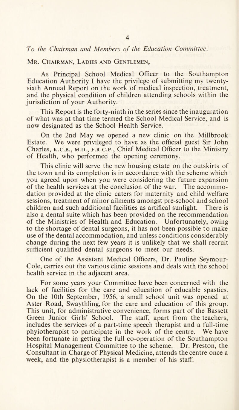 To the Chairman and Members of the Education Committee. Mr. Chairman, Ladies and Gentlemen, As Principal School Medical Officer to the Southampton Education Authority I have the privilege of submitting my twenty- sixth Annual Report on the work of medical inspection, treatment, and the physical condition of children attending schools within the jurisdiction of your Authority. This Report is the forty-ninth in the series since the inauguration of what was at that time termed the School Medical Service, and is now designated as the School Health Service. On the 2nd May we opened a new clinic on the Millbrook Estate. We were privileged to have as the official guest Sir John Charles, k.c.b., m.d., f.r.c.p., Chief Medical Officer to the Ministry of Health, who performed the opening ceremony. This clinic will serve the new housing estate on the outskirts of the town and its completion is in accordance with the scheme which you agreed upon when you were considering the future expansion of the health services at the conclusion of the war. The accommo¬ dation provided at the clinic caters for maternity and child welfare sessions, treatment of minor ailments amongst pre-school and school children and such additional facilities as artifical sunlight. There is also a dental suite which has been provided on the recommendation of the Ministries of Health and Education. Unfortunately, owing to the shortage of dental surgeons, it has not been possible to make use of the dental accommodation, and unless conditions considerably change during the next few years it is unlikely that we shall recruit sufficient qualified dental surgeons to meet our needs. One of the Assistant Medical Officers, Dr. Pauline Seymour- Cole, carries out the various clinic sessions and deals with the school health service in the adjacent area. For some years your Committee have been concerned with the lack of facilities for the care and education of educable spastics. On the 10th September, 1956, a small school unit was opened at Aster Road, Swaythling, for the care and education of this group. This unit, for administrative convenience, forms part of the Bassett Green Junior Girls’ School. The staff, apart from the teachers, includes the services of a part-time speech therapist and a full-time phyiotherapist to participate in the work of the centre. We have been fortunate in getting the full co-operation of the Southampton Hospital Management Committee to the scheme. Dr. Preston, the Consultant in Charge of Physical Medicine, attends the centre once a week, and the physiotherapist is a member of his staff.
