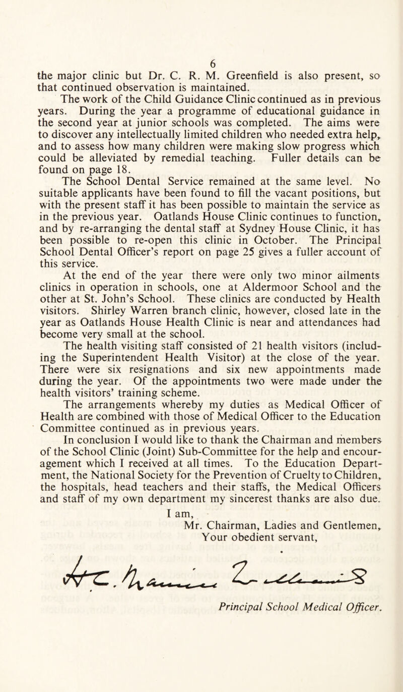 the major clinic but Dr. C. R. M. Greenfield is also present, so that continued observation is maintained. The work of the Child Guidance Clinic continued as in previous years. During the year a programme of educational guidance in the second year at junior schools was completed. The aims were to discover any intellectually limited children who needed extra help, and to assess how many children were making slow progress which could be alleviated by remedial teaching. Fuller details can be found on page 18. The School Dental Service remained at the same level. No suitable applicants have been found to fill the vacant positions, but with the present staff it has been possible to maintain the service as in the previous year. Oatlands House Clinic continues to function, and by re-arranging the dental staff at Sydney House Clinic, it has been possible to re-open this clinic in October. The Principal School Dental Officer’s report on page 25 gives a fuller account of this service. At the end of the year there were only two minor ailments clinics in operation in schools, one at Aldermoor School and the other at St. John’s School. These clinics are conducted by Health visitors. Shirley Warren branch clinic, however, closed late in the year as Oatlands House Health Clinic is near and attendances had become very small at the school. The health visiting staff consisted of 21 health visitors (includ¬ ing the Superintendent Health Visitor) at the close of the year. There were six resignations and six new appointments made during the year. Of the appointments two were made under the health visitors’ training scheme. The arrangements whereby my duties as Medical Officer of Health are combined with those of Medical Officer to the Education Committee continued as in previous years. In conclusion I would like to thank the Chairman and members of the School Clinic (Joint) Sub-Committee for the help and encour¬ agement which I received at all times. To the Education Depart¬ ment, the National Society for the Prevention of Cruelty to Children, the hospitals, head teachers and their staffs, the Medical Officers and staff of my own department my sincerest thanks are also due. I am, Mr. Chairman, Ladies and Gentlemen Your obedient servant. Principal School Medical Officer.