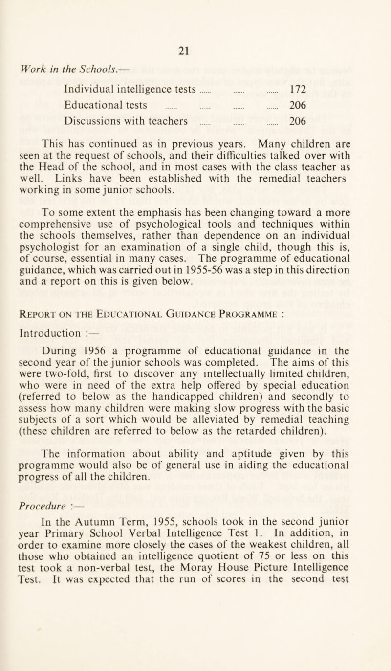 Work in the Schools.— Individual intelligence tests. 172 Educational tests . 206 Discussions with teachers . 206 This has continued as in previous years. Many children are seen at the request of schools, and their difficulties talked over with the Head of the school, and in most cases with the class teacher as well. Links have been established with the remedial teachers working in some junior schools. To some extent the emphasis has been changing toward a more comprehensive use of psychological tools and techniques within the schools themselves, rather than dependence on an individual psychologist for an examination of a single child, though this is, of course, essential in many cases. The programme of educational guidance, which was carried out in 1955-56 was a step in this direction and a report on this is given below. Report on the Educational Guidance Programme : Introduction :— During 1956 a programme of educational guidance in the second year of the junior schools was completed. The aims of this were two-fold, first to discover any intellectually limited children, who were in need of the extra help offered by special education (referred to below as the handicapped children) and secondly to assess how many children were making slow progress with the basic subjects of a sort which would be alleviated by remedial teaching (these children are referred to below as the retarded children). The information about ability and aptitude given by this programme would also be of general use in aiding the educational progress of all the children. Procedure :— In the Autumn Term, 1955, schools took in the second junior year Primary School Verbal Intelligence Test 1. In addition, in order to examine more closely the cases of the weakest children, all those who obtained an intelligence quotient of 75 or less on this test took a non-verbal test, the Moray House Picture Intelligence Test. It was expected that the run of scores in the second test