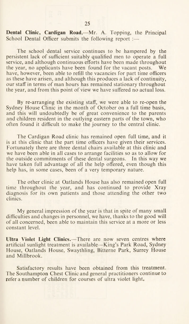 Dental Clinic, Cardigan Road.—Mr. A. Topping, the Principal School Dental Officer submits the following report :— The school dental service continues to be hampered by the persistent lack of sufficient suitably qualified men to operate a full service, and although continuous efforts have been made throughout the year, no applicants have been found for the vacant posts. We have, however, been able to refill the vacancies for part time officers as these have arisen, and although this produces a lack of continuity, our staff in terms of man hours has remained stationary throughout the year, and from this point of view we have suffered no actual loss. By re-arranging the existing staff, we were able to re-open the Sydney House Clinic in the month of October on a full time basis, and this will undoubtedly be of great convenience to the parents and children resident in the outlying eastern parts of the town, who often found it difficult to make the journey to the central clinic. The Cardigan Road clinic has remained open full time, and it is at this clinic that the part time officers have given their services. Fortunately there are three dental chairs available at this clinic and we have been able in all cases to arrange facilities so as to allow for the outside commitments of these dental surgeons. In this way we have taken full advantage of all the help offered, even though this help has, in some cases, been of a very temporary nature. The other clinic at Oatlands House has also remained open full time throughout the year, and has continued to provide Xray diagnosis for its own patients and those attending the other two clinics. My general impression of the year is that in spite of many small difficulties and changes in personnel, we have, thanks to the good will of all concerned, been able to maintain this service at a more or less constant level. Ultra Violet Light Clinics.—There are now seven centres where artificial sunlight treatment is available—King’s Park Road, Sydney House, Oatlands House, Swaythling, Bitterne Park, Surrey House and Millbrook. Satisfactory results have been obtained from this treatment. The Southampton Chest Clinic and general practitioners continue to refer a number of children for courses of ultra violet light.