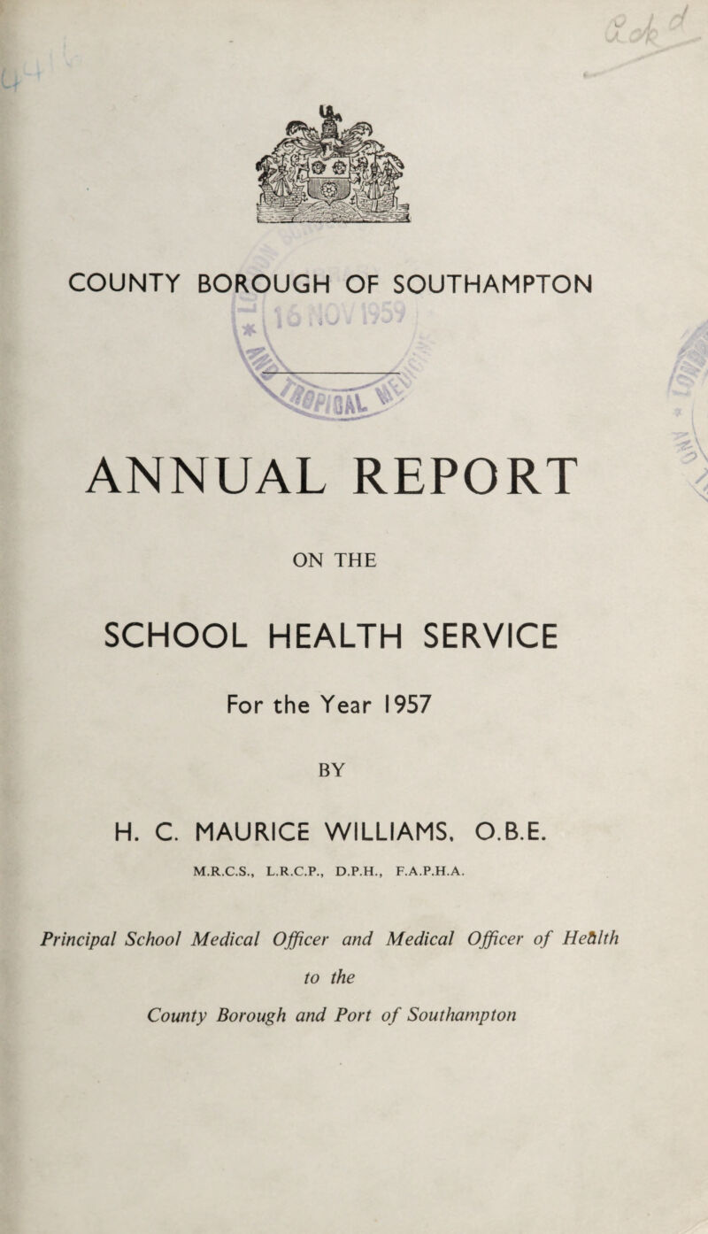 i J county borough of Southampton ANNUAL REPORT ON THE SCHOOL HEALTH SERVICE For the Year 1957 BY H. C. MAURICE WILLIAMS. O.B.E. M.R.C.S., L.R.C.P., D.P.H., F.A.P.H.A. Principal School Medical Officer and Medical Officer of Hehlth to the County Borough and Port of Southampton