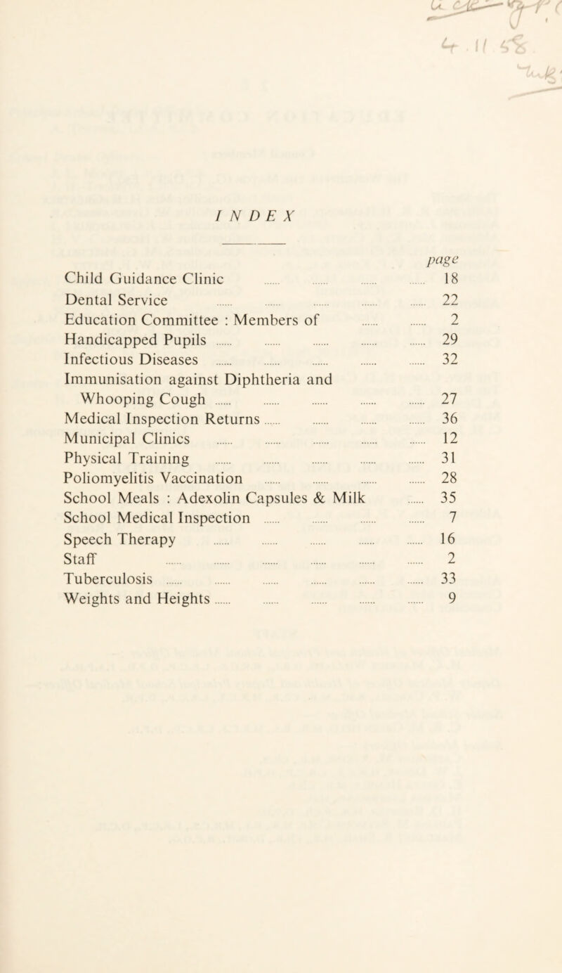 u t t INDEX page Child Guidance Clinic . 18 Dental Service . 22 Education Committee : Members of . 2 Handicapped Pupils . 29 Infectious Diseases . 32 Immunisation against Diphtheria and Whooping Cough . 27 Medical Inspection Returns. 36 Municipal Clinics . 12 Physical Training . 31 Poliomyelitis Vaccination . 28 School Meals : Adexolin Capsules & Milk . 35 School Medical Inspection . 7 Speech Therapy . 16 Staff 2 Tuberculosis . 33 Weights and Heights. 9