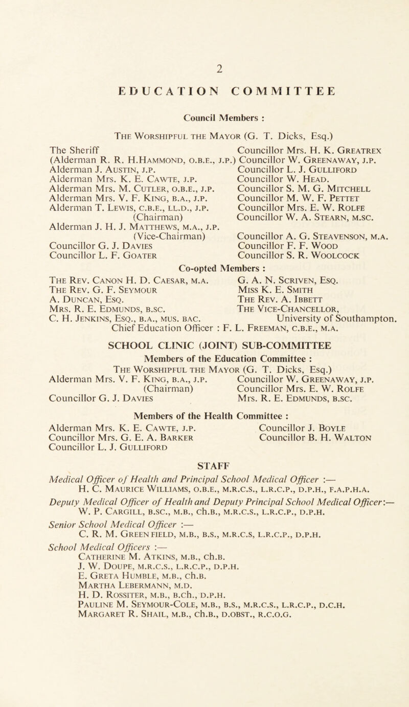 EDUCATION COMMITTEE Council Members : The Worshipful the Mayor (G. T. Dicks, Esq.) The Sheriff (Alderman R. R. H.Hammond, o.b.e., j.p, Alderman J. Austin, j.p. Alderman Mrs. K. E. Cawte, j.p. Alderman Mrs. M. Cutler, o.b.e., j.p. Alderman Mrs. V. F. King, b.a., j.p. Alderman T. Lewis, c.b.e., ll.d., j.p. (Chairman) Alderman J. H. J. Matthews, m.a., j.p. (Vice-Chairman) Councillor G. J. Davies Councillor L. F. Goater Councillor Mrs. H. K. Greatrex ) Councillor W. Greenaway, j.p. Councillor L. J. Gulliford Councillor W. Head. Councillor S. M. G. Mitchell Councillor M. W. F. Pettet Councillor Mrs. E. W. Rolfe Councillor W. A. Stearn, m.sc. Councillor A. G. Steavenson, m.a. Councillor F. F. Wood Councillor S. R. Woolcock Co-opted Members : The Rev. Canon H. D. Caesar, m.a. The Rev. G. F. Seymour A. Duncan, Esq. Mrs. R. E. Edmunds, b.sc. C. H. Jenkins, Esq., b.a., mus. bac. G. A. N. ScRivEN, Esq. Miss K. E. Smith The Rev. A. Ibbett The Vice-Chancellor, University of Southampton. Chief Education Officer : F. L. Freeman, c.b.e., m.a. SCHOOL CLINIC (JOINT) SUB-COMMITTEE Members of the Education Committee ; The Worshipful the Mayor (G. T. Dicks, Esq.) Alderman Mrs. V. F. King, b.a., j.p. Councillor W. Greenaway, j.p. (Chairman) Councillor Mrs. E. W. Rolfe Councillor G. J. Davies Mrs. R. E. Edmunds, b.sc. Members of the Health Committee : Alderman Mrs. K. E. Cawte, j.p. Councillor J. Boyle Councillor Mrs. G. E. A. Barker Councillor B. H. Walton Councillor L. J. Gulliford STAFF Medical Officer of Health and Principal School Medical Officer :— H. C. Maurice Williams, o.b.e., m.r.c.s., l.r.c.p., d.p.h., f.a.p.h.a. Deputy Medical Officer of Health and Deputy Principal School Medical Officer'.— W. P. Cargill, b.sc., m.b., ch.B., m.r.c.s., l.r.c.p., d.p.h. Senior School Medical Officer :— C. R. M. Greenfield, m.b., b.s., m.r.c.s, l.r.c.p., d.p.h. School Medical Officers :— Catherine M. Atkins, m.b., ch.B. J. W. Doupe, m.r.c.s., l.r.c.p., d.p.h. E. Greta Humble, m.b., ch.B. Martha Lebermann, m.d. H. D. Rossiter, m.b., B.ch., d.p.h. Pauline M. Seymour-Cole, m.b., b.s., m.r.c.s., l.r.c.p., d.c.h. Margaret R. Shail, m.b., ch.B., d.obst., r.c.o.g.