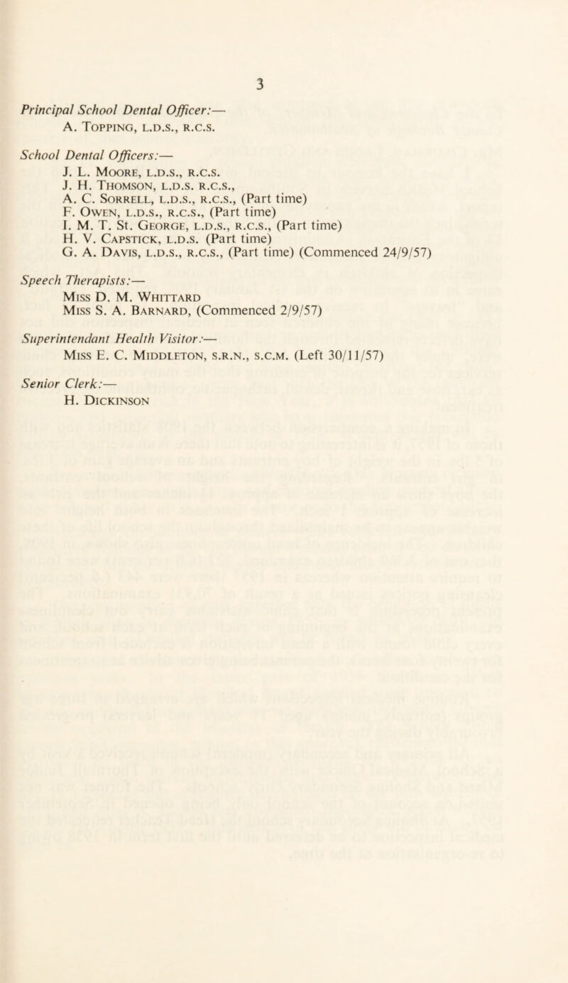 Principal School Dental Ojficer:— A. Topping, l.d.s., r.c.s. School Denial Officers:— J. L. Moore, l.d.s., r.c.s. J. H. Thomson, l.d.s. r.c.s., A. C. Sorrell, l.d.s., r.c.s., (Part time) F. Owen, l.d.s., r.c.s., (Part time) I. M. T. St. George, l.d.s., r.c.s., (Part time) H. V. Capstick, l.d.s. (Part time) G. A. Davis, l.d.s., r.c.s., (Part time) (Commenced 24/9/57) Speech Therapists:— Miss D. M. Whittard Miss S. A. Barnard, (Commenced 2/9/57) Superintenclanl Health Visitor:— Miss E. C. Middleton, s.r.n., s.c.m. (Left 30/11/57) Senior Clerk:— H. Dickinson