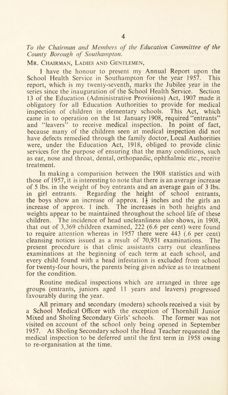 To the Chairman and Members of the Education Committee of the County Borough of Southampton. Mr. Chairman, Ladies and Gentlemen, I have the honour to present my Annual Report upon the School Health Service in Southampton for the year 1957. This report, which is my twenty-seventh, marks the Jubilee year in the series since the inauguration of the School Health Service. Section 13 of the Education (Administrative Provisions) Act, 1907 made it obligatory for all Education Authorities to provide for medical inspection of children in elementary schools. This Act, which came in to operation on the 1st January 1908, required “entrants” and “leavers” to receive medical inspection. In point of fact, because many of the children seen at medical inspection did not have defects remedied through the family doctor. Local Authorities were, under the Education Act, 1918, obliged to provide clinic services for the purpose of ensuring that the many conditions, such as ear, nose and throat, dental, orthopaedic, ophthalmic etc., receive treatment. In making a comparision between the 1908 statistics and with those of 1957, it is interesting to note that there is an average increase of 5 lbs. in the weight of boy entrants and an average gain of 3 lbs. in girl entrants. Regarding the height of school entrants, the boys show an increase of approx. U inches and the girls an increase of approx. 1 inch. The increases in both heights and weights appear to be maintained throughout the school life of these children. The incidence of head uncleanliness also shows, in 1908, that out of 3,369 children examined, 222 (6.6 per cent) were found to require attention whereas in 1957 there were 443 (.6 per cent) cleansing notices issued as a result of 70,931 examinations. The present procedure is that clinic assistants carry out cleanliness examinations at the beginning of each term at each school, and every child found with a head infestation is excluded from school for twenty-four hours, the parents being given advice as to treatment for the condition. Routine medical inspections which are arranged in three age groups (entrants, juniors aged 11 years and leavers) progressed favourably during the year. All primary and secondary (modern) schools received a visit by a School Medical Officer with the exception of Thornhill Junior Mixed and Sholing Secondary Girls’ schools. The former was not visited on account of the school only being opened in September 1957. At Sholing Secondary school the Head Teacher requested the medical inspection to be deferred until the first term in 1958 owing to re-organisation at the time.