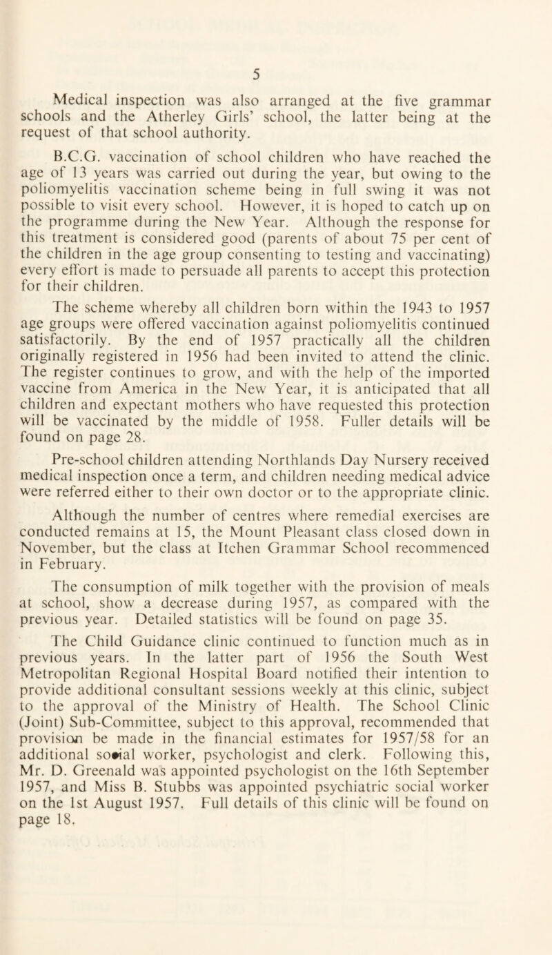 Medical inspection was also arranged at the five grammar schools and the Atherley Girls’ school, the latter being at the request of that school authority. B.C.G. vaccination of school children who have reached the age of 13 years was carried out during the year, but owing to the poliomyelitis vaccination scheme being in full swing it was not possible to visit every school. However, it is hoped to catch up on the programme during the New Year. Although the response for this treatment is considered good (parents of about 75 per cent of the children in the age group consenting to testing and vaccinating) every effort is made to persuade all parents to accept this protection for their children. The scheme whereby all children born within the 1943 to 1957 age groups were offered vaccination against poliomyelitis continued satisfactorily. By the end of 1957 practically all the children originally registered in 1956 had been invited to attend the clinic. The register continues to grow, and with the help of the imported vaccine from America in the New Year, it is anticipated that all children and expectant mothers who have requested this protection will be vaccinated by the middle of 1958. Fuller details will be found on page 28. Pre-school children attending Northlands Day Nursery received medical inspection once a term, and children needing medical advice were referred either to their own doctor or to the appropriate clinic. Although the number of centres where remedial exercises are conducted remains at 15, the Mount Pleasant class closed down in November, but the class at Itchen Grammar School recommenced in February. The consumption of milk together with the provision of meals at school, show a decrease during 1957, as compared with the previous year. Detailed statistics will be found on page 35. The Child Guidance clinic continued to function much as in previous years. In the latter part of 1956 the South West Metropolitan Regional Hospital Board notified their intention to provide additional consultant sessions weekly at this clinic, subject to the approval of the Ministry of Health. The School Clinic (Joint) Sub-Committee, subject to this approval, recommended that provision be made in the financial estimates for 1957/58 for an additional so#ial worker, psychologist and clerk. Following this, Mr. D. Greenald was appointed psychologist on the 16th September 1957, and Miss B. Stubbs was appointed psychiatric social worker on the 1st August 1957. Full details of this clinic will be found on page 18.