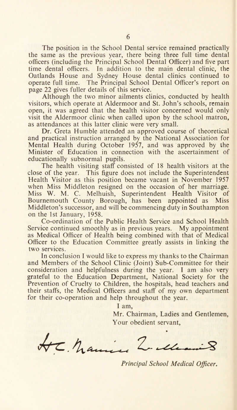 The position in the School Dental service remained practically the same as the previous year, there being three full time dental officers (including the Principal School Dental Officer) and five part time dental officers. In addition to the main dental clinic, the Oatlands House and Sydney House dental clinics continued to operate full time. The Principal School Dental Officer’s report on page 22 gives fuller details of this service. Although the two minor ailments clinics, conducted by health visitors, which operate at Aldermoor and St. John’s schools, remain open, it was agreed that the health visitor concerned would only visit the Aldermoor clinic when called upon by the school matron, as attendances at this latter clinic were very small. Dr. Greta Humble attended an approved course of theoretical and practical instruction arranged by the National Association for Mental Health during October 1957, and was approved by the Minister of Education in connection with the ascertainment of educationally subnormal pupils. The health visiting staff consisted of 18 health visitors at the close of the year. This figure does not include the Superintendent Health Visitor as this position became vacant in November 1957 when Miss Middleton resigned on the occasion of her marriage. Miss W. M. C. Melhuish, Superintendent Health Visitor of Bournemouth County Borough, has been appointed as Miss Middleton’s successor, and will be commencing duty in Southampton on the 1st January, 1958. Co-ordination of the Public Health Service and School Health Service continued smoothly as in previous years. My appointment as Medical Officer of Health being combined with that of Medical Officer to the Education Committee greatly assists in linking the two services. In conclusion I would like to express my thanks to the Chairman and Members of the School Clinic (Joint) Sub-Committee for their consideration and helpfulness during the year. I am also very grateful to the Education Department, National Society for the Prevention of Cruelty to Children, the hospitals, head teachers and their staffs, the Medical Officers and staff of my own department for their co-operation and help throughout the year. I am, Mr. Chairman, Ladies and Gentlemen, Your obedient servant, Principal School Medical Officer.