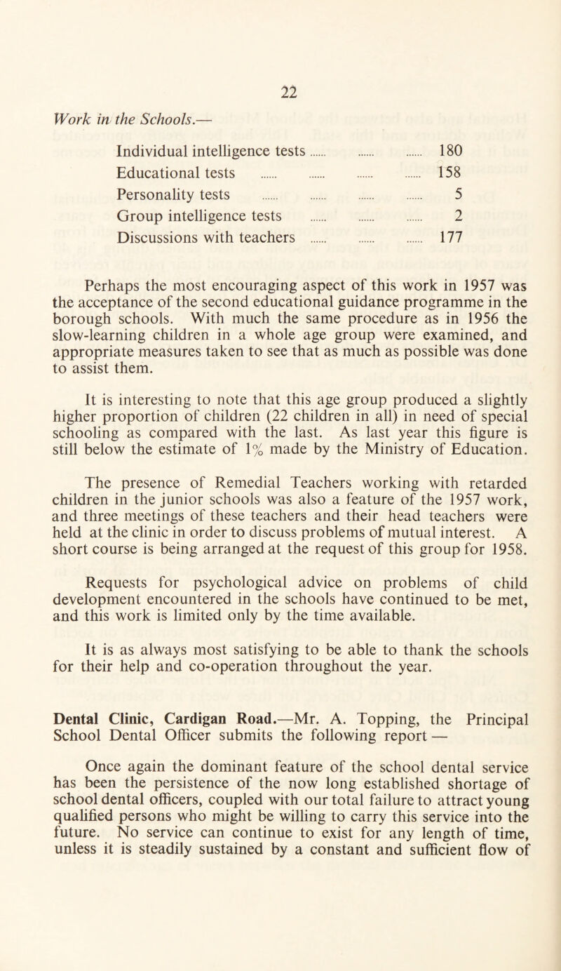 Work in the Schools.— Individual intelligence tests. 180 Educational tests . 158 Personality tests . 5 Group intelligence tests . 2 Discussions with teachers . 177 Perhaps the most encouraging aspect of this work in 1957 was the acceptance of the second educational guidance programme in the borough schools. With much the same procedure as in 1956 the slow-learning children in a whole age group were examined, and appropriate measures taken to see that as much as possible was done to assist them. It is interesting to note that this age group produced a slightly higher proportion of children (22 children in all) in need of special schooling as compared with the last. As last year this figure is still below the estimate of 1% made by the Ministry of Education. The presence of Remedial Teachers working with retarded children in the junior schools was also a feature of the 1957 work, and three meetings of these teachers and their head teachers were held at the clinic in order to discuss problems of mutual interest. A short course is being arranged at the request of this group for 1958. Requests for psychological advice on problems of child development encountered in the schools have continued to be met, and this work is limited only by the time available. It is as always most satisfying to be able to thank the schools for their help and co-operation throughout the year. Dental Clinic, Cardigan Road.—Mr. A. Topping, the Principal School Dental Officer submits the following report — Once again the dominant feature of the school dental service has been the persistence of the now long established shortage of school dental officers, coupled with our total failure to attract young qualified persons who might be willing to carry this service into the future. No service can continue to exist for any length of time, unless it is steadily sustained by a constant and sufficient flow of