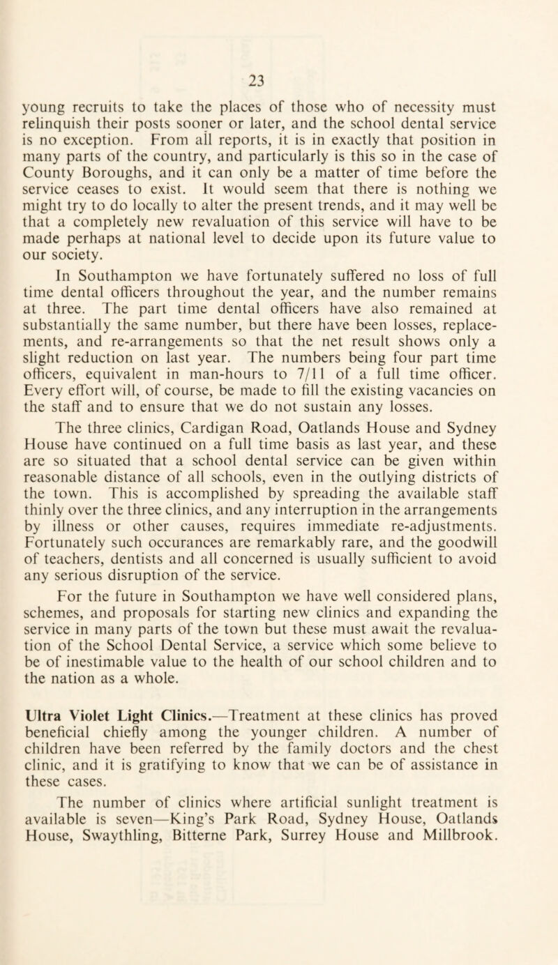 young recruits to take the places of those who of necessity must relinquish their posts sooner or later, and the school dental service is no exception. From all reports, it is in exactly that position in many parts of the country, and particularly is this so in the case of County Boroughs, and it can only be a matter of time before the service ceases to exist. It would seem that there is nothing we might try to do locally to alter the present trends, and it may well be that a completely new revaluation of this service will have to be made perhaps at national level to decide upon its future value to our society. In Southampton we have fortunately suffered no loss of full time dental officers throughout the year, and the number remains at three. The part time dental officers have also remained at substantially the same number, but there have been losses, replace¬ ments, and re-arrangements so that the net result shows only a slight reduction on last year. The numbers being four part time officers, equivalent in man-hours to 7/11 of a full time officer. Every effort will, of course, be made to fill the existing vacancies on the staff and to ensure that we do not sustain any losses. The three clinics, Cardigan Road, Oatlands House and Sydney House have continued on a full time basis as last year, and these are so situated that a school dental service can be given within reasonable distance of all schools, even in the outlying districts of the town. This is accomplished by spreading the available staff thinly over the three clinics, and any interruption in the arrangements by illness or other causes, requires immediate re-adjustments. Fortunately such occurances are remarkably rare, and the goodwill of teachers, dentists and all concerned is usually sufficient to avoid any serious disruption of the service. For the future in Southampton we have well considered plans, schemes, and proposals for starting new clinics and expanding the service in many parts of the town but these must await the revalua¬ tion of the School Dental Service, a service which some believe to be of inestimable value to the health of our school children and to the nation as a whole. Ultra Violet Light Clinics.—Treatment at these clinics has proved beneficial chiefly among the younger children. A number of children have been referred by the family doctors and the chest clinic, and it is gratifying to know that we can be of assistance in these cases. The number of clinics where artificial sunlight treatment is available is seven—King’s Park Road, Sydney House, Oatlands House, Swaythling, Bitterne Park, Surrey House and Millbrook.
