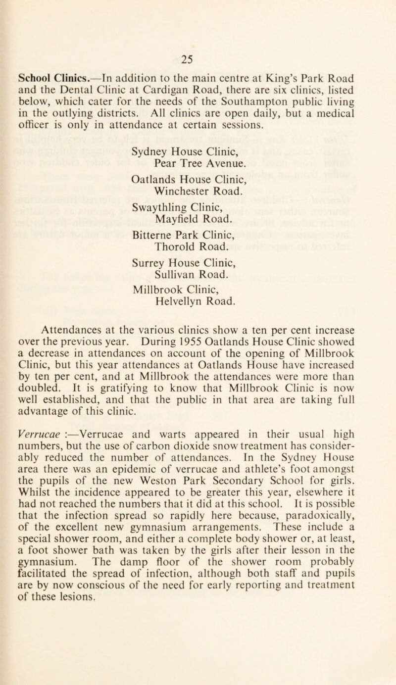 School Clinics.—In addition to the main centre at King’s Park Road and the Dental Clinic at Cardigan Road, there are six clinics, listed below, which cater for the needs of the Southampton public living in the outlying districts. All clinics are open daily, but a medical officer is only in attendance at certain sessions. Sydney House Clinic, Pear Tree Avenue. Oatlands House Clinic, Winchester Road. Swaythling Clinic, Mayfield Road. Bitterne Park Clinic, Thorold Road. Surrey House Clinic, Sullivan Road. Millbrook Clinic, Helvellyn Road. Attendances at the various clinics show a ten per cent increase over the previous year. During 1955 Oatlands House Clinic showed a decrease in attendances on account of the opening of Millbrook Clinic, but this year attendances at Oatlands House have increased by ten per cent, and at Millbrook the attendances were more than doubled. It is gratifying to know that Millbrook Clinic is now well established, and that the public in that area are taking full advantage of this clinic. Verrucae :—Verrucae and warts appeared in their usual high numbers, but the use of carbon dioxide snow treatment has consider¬ ably reduced the number of attendances. In the Sydney House area there was an epidemic of verrucae and athlete’s foot amongst the pupils of the new Weston Park Secondary School for girls. Whilst the incidence appeared to be greater this year, elsewhere it had not reached the numbers that it did at this school. It is possible that the infection spread so rapidly here because, paradoxically, of the excellent new gymnasium arrangements. These include a special shower room, and either a complete body shower or, at least, a foot shower bath was taken by the girls after their lesson in the gymnasium. The damp floor of the shower room probably facilitated the spread of infection, although both staff and pupils are by now conscious of the need for early reporting and treatment of these lesions.