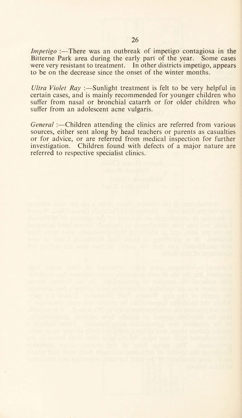 Impetigo :—There was an outbreak of impetigo contagiosa in the Bitterne Park area during the early part of the year. Some cases were very resistant to treatment. In other districts impetigo, appears to be on the decrease since the onset of the winter months. Ultra Violet Ray :—Sunlight treatment is felt to be very helpful in certain cases, and is mainly recommended for younger children who suffer from nasal or bronchial catarrh or for older children who suffer from an adolescent acne vulgaris. General :—Children attending the clinics are referred from various sources, either sent along by head teachers or parents as casualties or for advice, or are referred from medical inspection for further investigation. Children found with defects of a major nature are referred to respective specialist clinics.