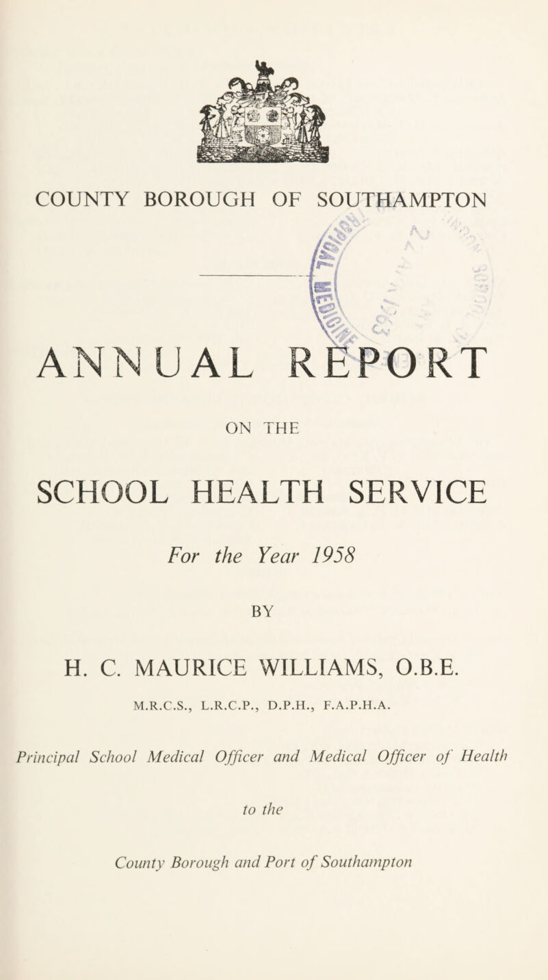 ANNUAL ON THE SCHOOL HEALTH SERVICE For the Year 1958 BY H. C. MAURICE WILLIAMS, O.B.E. M.R.C.S., L.R.C.P., D.P.H., F.A.P.H.A. Principal School Medical Officer and Medical Officer of Health to the