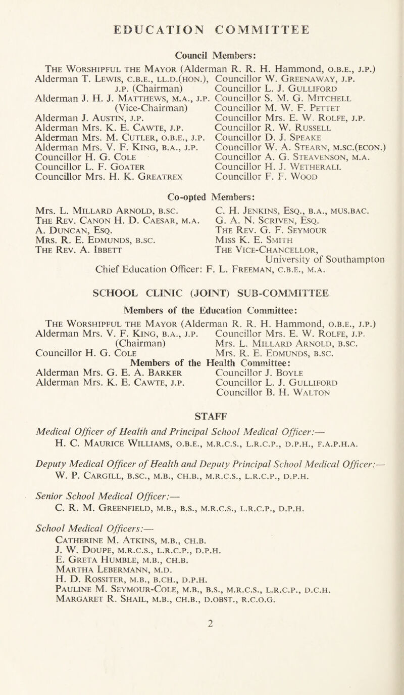 EDUCATION COMMITTEE Council Members: The Worshipful the Mayor (Alderman R. R. H. Hammond, o.b.e,, j.p.) Alderman T. Lewis, c.b.e., ll.d.(hon.), J.p. (Chairman) Alderman J. H. J. Matthews, m.a., j.p. (V ice-Chairman) Alderman J. Austin, j.p. Alderman Mrs. K. E. Cawte, j.p. Alderman Mrs. M. Cutler, o.b.e., j.p. Alderman Mrs. V. F. King, b.a., j.p. Councillor H. G. Cole Councillor L. F. Goater Councillor Mrs. H. K. Greatrex Co-opted Mrs. L. Millard Arnold, b.sc. The Rev. Canon H. D. Caesar, m.a. A. Duncan, Esq. Mrs. R. E. Edmunds, b.sc. The Rev. A. Ibbett Chief Education Officer: ! Councillor W. Greenaway, j.p. Councillor L. J. Gulliford Councillor S. M. G. Mitchell Councillor M. W. F. Pettet Councillor Mrs. E. W, Rolfe, j.p. Councillor R. W. Russell Councillor D. J. Speake Councillor W. A. Stearn, m.sc.(econ.) Councillor A. G. Steavenson, m.a. Councillor FI. J. Wetherall Councillor F. F. Wood Members: C. H. Jenkins, Esq., b.a., mus.bac. G. A. N. Scriven, Esq. The Rev. G. F. Seymour Miss K. E. Smith The Vice-Chancellor, University of Southampton L L. Freeman, c.b.e., m.a. SCHOOL CLINIC (JOINT) SUB COMMITTEE Members of the Education Committee: The Worshipful the Mayor (Alderman R. R. H. Hammond, o.b.e., j.p.) Alderman Mrs. V. F. King, b.a., j.p. Councillor Mrs. E. W. Rolfe, j.p. (Chairman) Mrs. L. Millard Arnold, b.sc. Councillor H. G. Cole Mrs. R. E. Edmunds, b.sc. Members of the Health Committee: Alderman Mrs. G. E. A. Barker Councillor J. Boyle Alderman Mrs. K. E. Cawte, j.p. Councillor L. J. Gulliford Councillor B. H. Walton STAFF Medical Officer of Health and Principal School Medical Officer:— H. C. Maurice Williams, o.b.e., m.r.c.s., l.r.c.p., d.p.h., f.a.p.h.a. Deputy Medical Officer of Health and Deputy Principal School Medical Officer:— W. P. Cargill, b.sc., m.b., ch.b., m.r.c.s., l.r.c.p., d.p.h. Senior School Medical Officer:— C. R. M. Greenfield, m.b., b.s., m.r.c.s., l.r.c.p., d.p.h. School Medical Officers:— Catherine M. Atkins, m.b., ch.b. J. W. Doupe, m.r.c.s., l.r.c.p., d.p.h. E. Greta Humble, m.b., ch.b. Martha Lebermann, m.d. H. D. Rossiter, m.b., b.ch., d.p.h. Pauline M. Seymour-Cole, m.b., b.s., m.r.c.s., l.r.c.p., d.c.h. Margaret R. Shail, m.b., ch.b., d.obst., r.c.o.g.