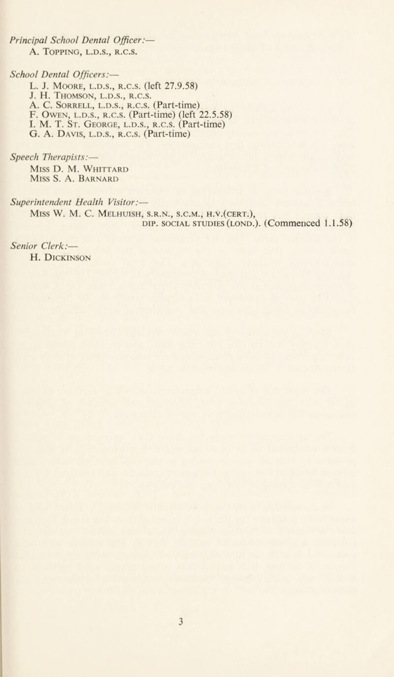 A. Topping, l.d.s., r.c.s. School Dental Officers:— L. J. Moore, l.d.s., r.c.s. (left 27.9.58) J. H. Thomson, l.d.s., r.c.s. A. C. Sorrell, l.d.s., r.c.s. (Part-time) F. Owen, l.d.s., r.c.s. (Part-time) (left 22.5.58) I. M. T. St. George, l.d.s., r.c.s. (Part-time) G. A. Davis, l.d.s., r.c.s. (Part-time) Speech Therapists:— Miss D. M. Whittard Miss S. A. Barnard Superintendent Health Visitor:— Miss W. M. C. Melhuish, s.r.n., s.c.m., h.v.(cert.), DIP. SOCIAL STUDIES (lond.). (Commenced 1.1.58) Senior Clerk:— H. Dickinson