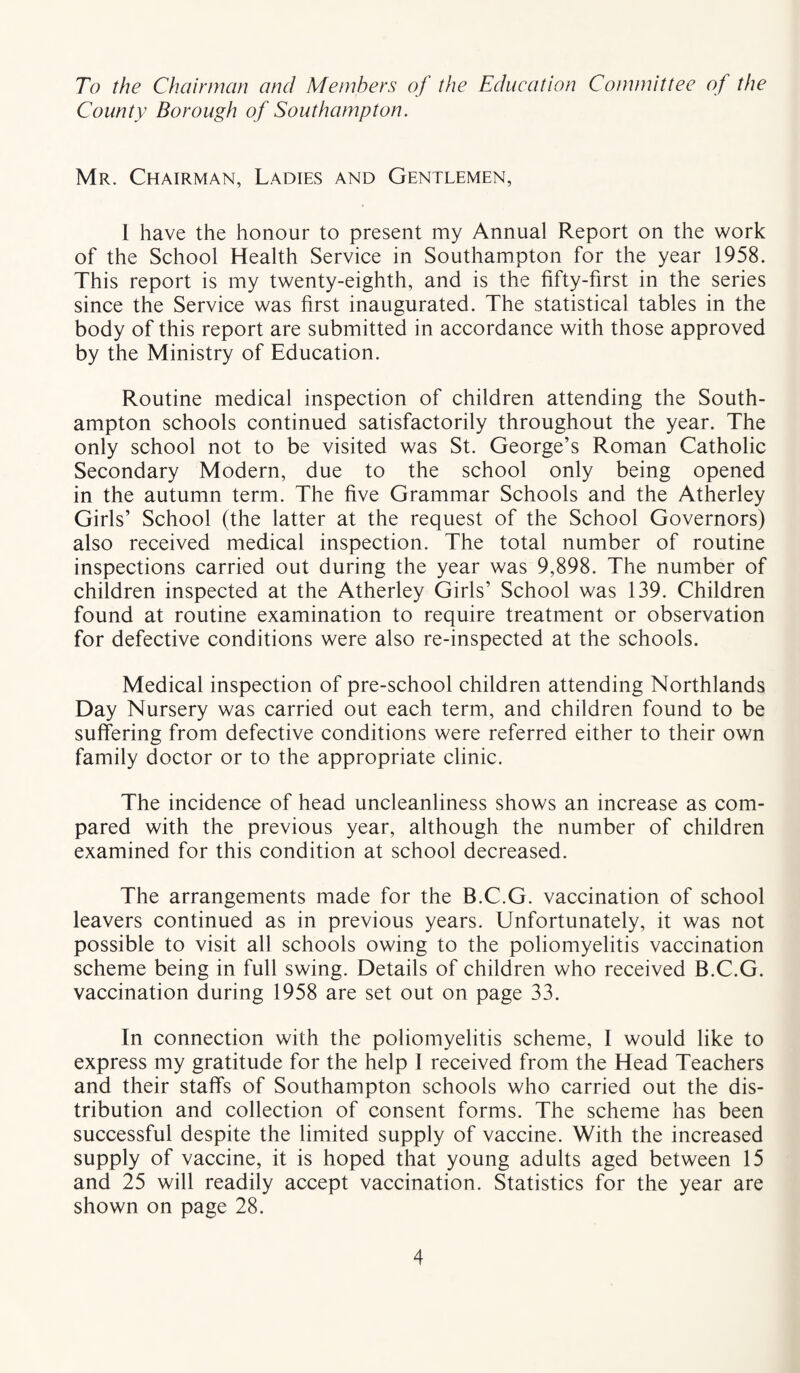 To the Chairman and Members of the Education Committee of the County Borough of Southampton. Mr. Chairman, Ladies and Gentlemen, 1 have the honour to present my Annual Report on the work of the School Health Service in Southampton for the year 1958. This report is my twenty-eighth, and is the fifty-first in the series since the Service was first inaugurated. The statistical tables in the body of this report are submitted in accordance with those approved by the Ministry of Education. Routine medical inspection of children attending the South¬ ampton schools continued satisfactorily throughout the year. The only school not to be visited was St. George’s Roman Catholic Secondary Modern, due to the school only being opened in the autumn term. The five Grammar Schools and the Atherley Girls’ School (the latter at the request of the School Governors) also received medical inspection. The total number of routine inspections carried out during the year was 9,898. The number of children inspected at the Atherley Girls’ School was 139. Children found at routine examination to require treatment or observation for defective conditions were also re-inspected at the schools. Medical inspection of pre-school children attending Northlands Day Nursery was carried out each term, and children found to be suffering from defective conditions were referred either to their own family doctor or to the appropriate clinic. The incidence of head uncleanliness shows an increase as com¬ pared with the previous year, although the number of children examined for this condition at school decreased. The arrangements made for the B.C.G. vaccination of school leavers continued as in previous years. Unfortunately, it was not possible to visit all schools owing to the poliomyelitis vaccination scheme being in full swing. Details of children who received B.C.G. vaccination during 1958 are set out on page 33. In connection with the poliomyelitis scheme, I would like to express my gratitude for the help I received from the Head Teachers and their staffs of Southampton schools who carried out the dis¬ tribution and collection of consent forms. The scheme has been successful despite the limited supply of vaccine. With the increased supply of vaccine, it is hoped that young adults aged between 15 and 25 will readily accept vaccination. Statistics for the year are shown on page 28.