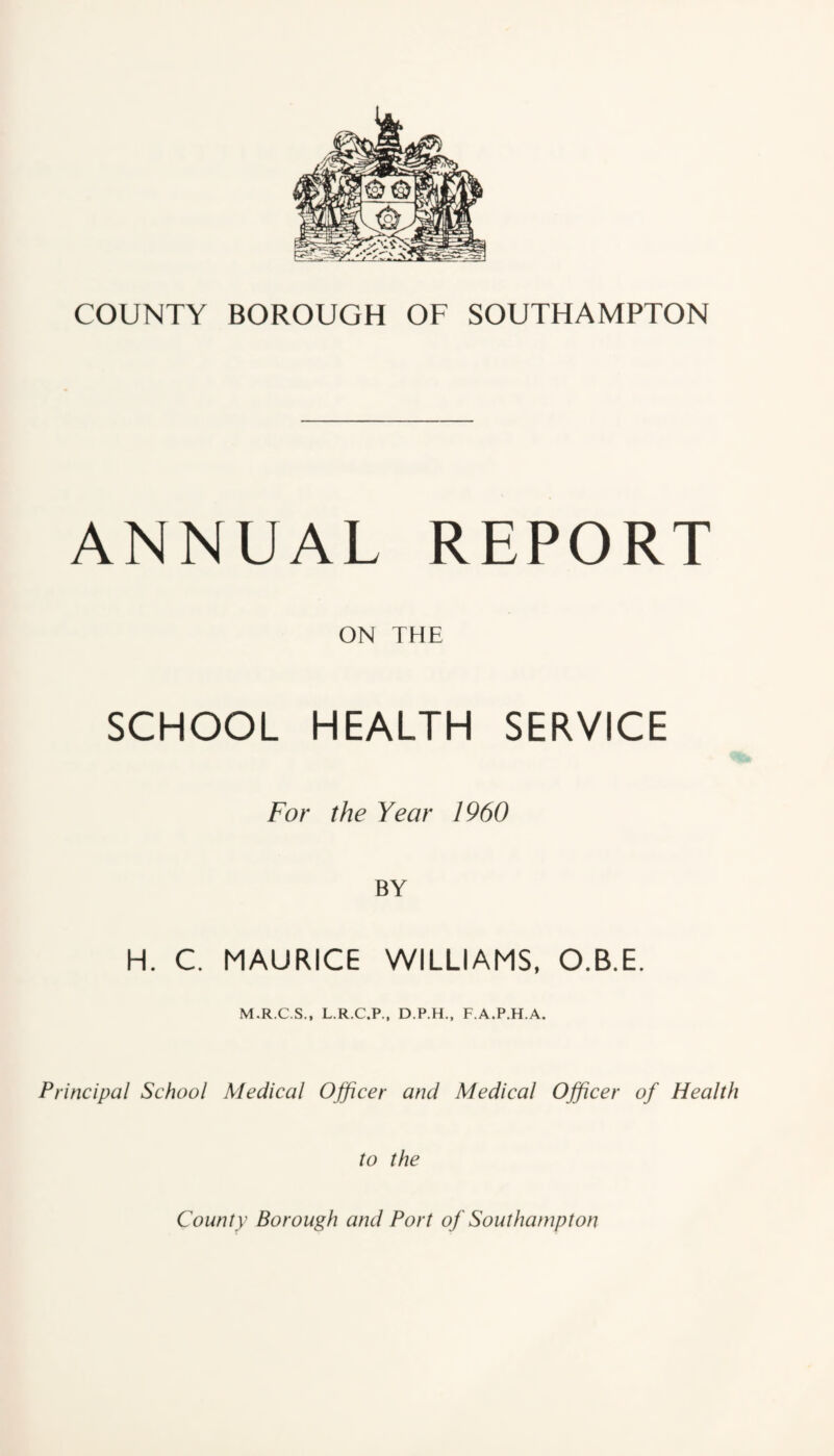 ANNUAL REPORT ON THE SCHOOL HEALTH SERVICE For the Year 1960 BY H. C. MAURICE WILLIAMS, O.B.E. M.R.C.S., L.R.C.P., D.P.H., F.A.P.H.A. Principal School Medical Officer and Medical Officer of Health to the County Borough and Port of Southampton