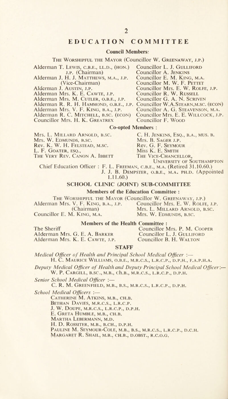 EDUCATION COMMITTEE Council Members: The Worshipful the Mayor (Councillor W. Greenaway, j.p.) Alderman T. Lewis, c.b.e., ll.d., (hon.) j.p. (Chairman) Alderman J. H. J. Matthews, m.a., j.p. (Vice-Chairman) Alderman J. Austin, j.p. Alderman Mrs. K. E. Cawte, j.p. Alderman Mrs. M. Cutler, o.b.e., j.p. Alderman R. R. H. Hammond, o.b.e., j.p. Alderman Mrs. V. F. King, b.a., j.p. Alderman R. C. Mitchell, b.sc. (econ) Councillor Mrs. H. K. Greatrex Councillor L. J. Gulliford Councillor A. Jenkins Councillor E. M. King, m.a. Councillor M. W. F. Pettet Councillor Mrs. E. W. Rolfe, j.p. Councillor R. W. Russell Councillor G. A. N. Scriven Councillor W.A.Stearn,m.sc. (econ) Councillor A. G. Steavenson, m.a. Councillor Mrs. E. E. Willcock, j.p. Councillor F. Wood Co-opted Members : Mrs. L. Millard Arnold, b.sc. Mrs. W. Edmunds, b.sc. Rev. K. W. H. Felstead, m.sc. L. F. Goater, esq., The Very Rev. Canon A. Ibbett Chief Education Officer C. H. Jenkins, Esq., b.a., mus. b. Mrs. B. Sager j.p. Rev. G. F. Seymour Miss K. E. Smith The Vice-Chancellor, University of Southampton F. L. Freeman, c.b.e., m.a. (Retired 31.10.60.) J. J. B. Dempster, o.b.e., m.a. ph.d. (Appointed 1.11.60.) SCHOOL CLINIC (JOINT) SUB-COMMITTEE Members of the Education Committee : The Worshipful the Mayor (Councillor W. Greenaway, j.p.) Alderman Mrs. V. F. King, b.a., j.p. Councillor Mrs. E. W. Rolfe, j.p. (Chairman) Mrs. L. Millard Arnold, b.sc. Councillor E. M. King, m.a. Mrs. W. Edmunds, b.sc. Members of the Health Committee : The Sheriff Councillor Mrs. P. M. Cooper Alderman Mrs. G. E. A. Barker Councillor L. J. Gulliford Alderman Mrs. K. E. Cawte, j.p. Councillor B. H. Walton STAFF Medical Officer oj Health and Principal School Medical Officer :— H. C. Maurice Williams, o.b.e., m.r.c.s., l.r.c.p., d.p.h., f.a.p.h.a. Deputy Medical Officer of Health and Deputy Principal School Medical Officer:— W. P. Cargill, b.sc., m.b., ch.B., m.r.c.s., l.r.c.p., d.p.h. Senior School Medical Officer :— C. R. M. Greenfield, m.b., b.s., m.r.c.s., l.r.c.p., d.p.h. School Medical Officers :— Catherine M. Atkins, m.b., ch.b. Bethan Davies, m.r.c.s., l.r.c.p. J. W. Doupe, m.r.c.s., l.r.c.p., d.p.h. E. Greta Humble, m.b., ch.b. Martha Lebermann, m.d. H. D. Rossiter, m.b., b.ch., d.p.h. Pauline M. Seymour-Cole, m.b., b.s., m.r.c.s., l.r.c.p., d.c.h. Margaret R. Shail, m.b., ch.b., d.obst., r.c.o.g.