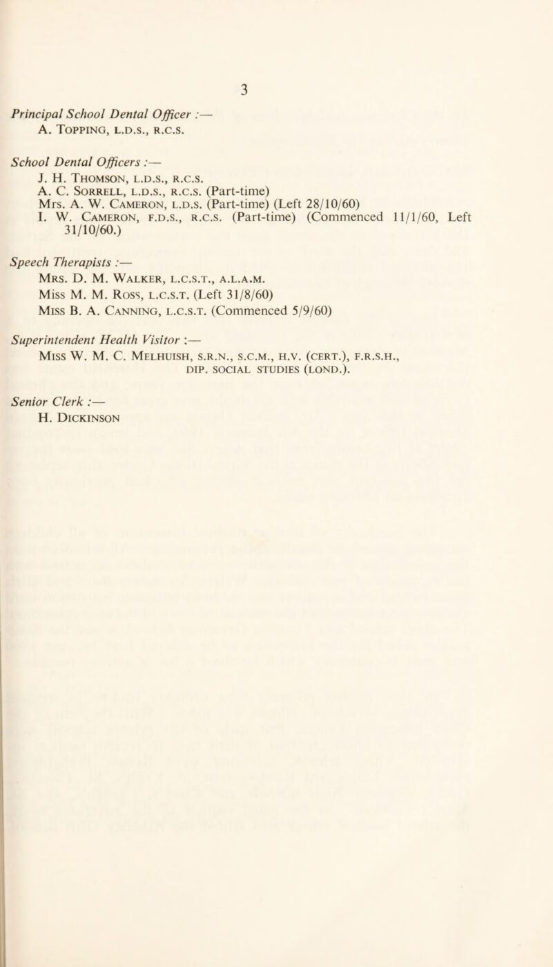 Principal School Dental Officer :— A. Topping, l.d.s., r.c.s. 3 School Dental Officers :— J. H. Thomson, l.d.s., r.c.s. A. C. Sorrell, l.d.s., r.c.s. (Part-time) Mrs. A. W. Cameron, l.d.s. (Part-time) (Left 28/10/60) I. W. Cameron, f.d.s., r.c.s. (Part-time) (Commenced 11/1/60, Left 31/10/60.) Speech Therapists :— Mrs. D. M. Walker, l.c.s.t., a.l.a.m. Miss M. M. Ross, l.c.s.t. (Left 31/8/60) Miss B. A. Canning, l.c.s.t. (Commenced 5/9/60) Superintendent Health Visitor :— Miss W. M. C. Melhuish, s.r.n., s.c.m., h.v. (cert.), f.r.s.h., DIP. SOCIAL STUDIES (LOND.). Senior Clerk :— H. Dickinson