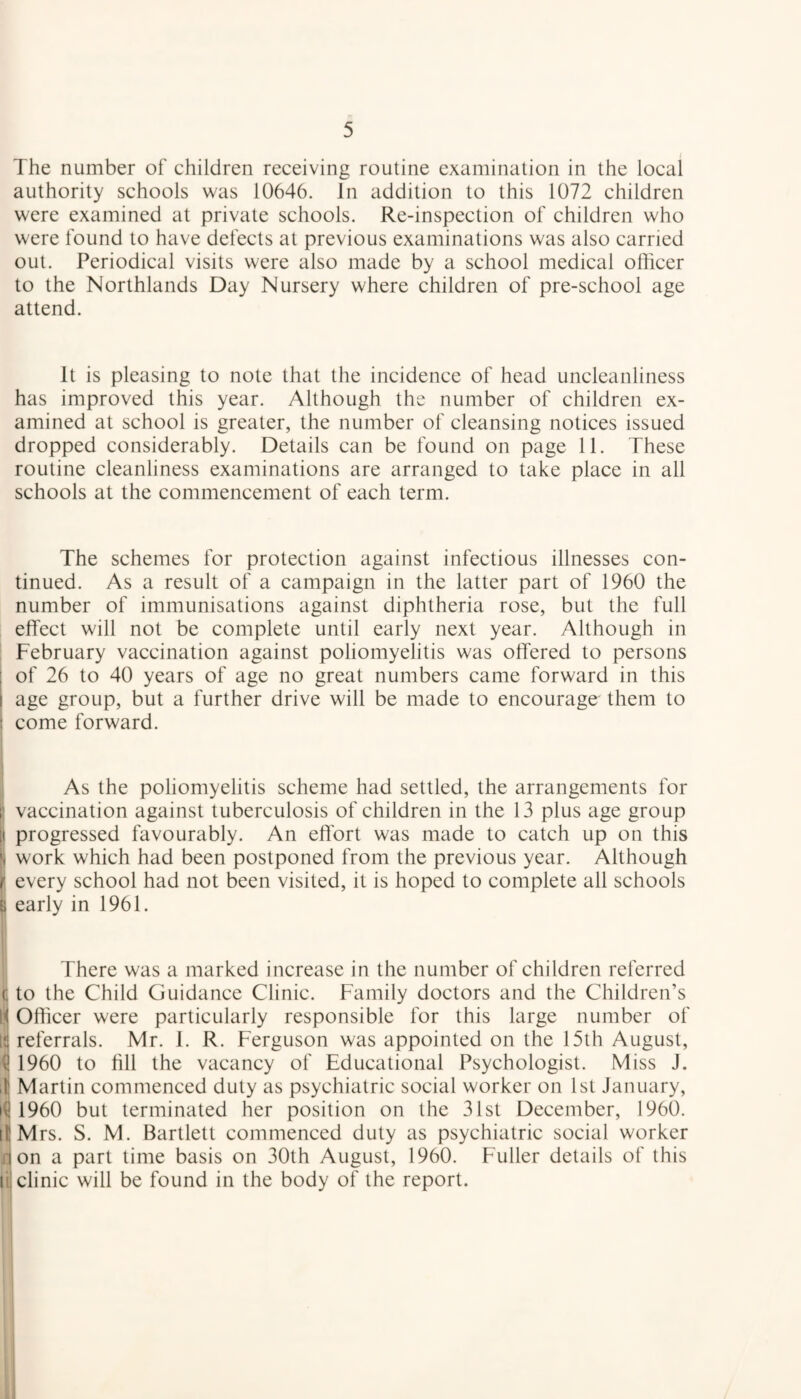 The number of children receiving routine examination in the local authority schools was 10646. In addition to this 1072 children were examined at private schools. Re-inspection of children who were found to have defects at previous examinations was also carried out. Periodical visits were also made by a school medical officer to the Northlands Day Nursery where children of pre-school age attend. It is pleasing to note that the incidence of head uncleanliness has improved this year. Although the number of children ex¬ amined at school is greater, the number of cleansing notices issued dropped considerably. Details can be found on page 11. These routine cleanliness examinations are arranged to take place in all schools at the commencement of each term. The schemes for protection against infectious illnesses con¬ tinued. As a result of a campaign in the latter part of 1960 the number of immunisations against diphtheria rose, but the full effect will not be complete until early next year. Although in February vaccination against poliomyelitis was offered to persons of 26 to 40 years of age no great numbers came forward in this i age group, but a further drive will be made to encourage them to : come forward. As the poliomyelitis scheme had settled, the arrangements for i’ vaccination against tuberculosis of children in the 13 plus age group [i progressed favourably. An effort was made to catch up on this jj work which had been postponed from the previous year. Although r every school had not been visited, it is hoped to complete all schools B early in 1961. There was a marked increase in the number of children referred c to the Child Guidance Clinic. Family doctors and the Children’s H Officer were particularly responsible for this large number of ta referrals. Mr. I. R. Ferguson was appointed on the 15th August, <! 1960 to fill the vacancy of Educational Psychologist. Miss J. 4 Martin commenced duty as psychiatric social worker on 1st January, if! 1960 but terminated her position on the 31st December, 1960. itMrs. S. M. Bartlett commenced duty as psychiatric social worker non a part time basis on 30th August, 1960. Fuller details of this ti. clinic will be found in the body of the report.