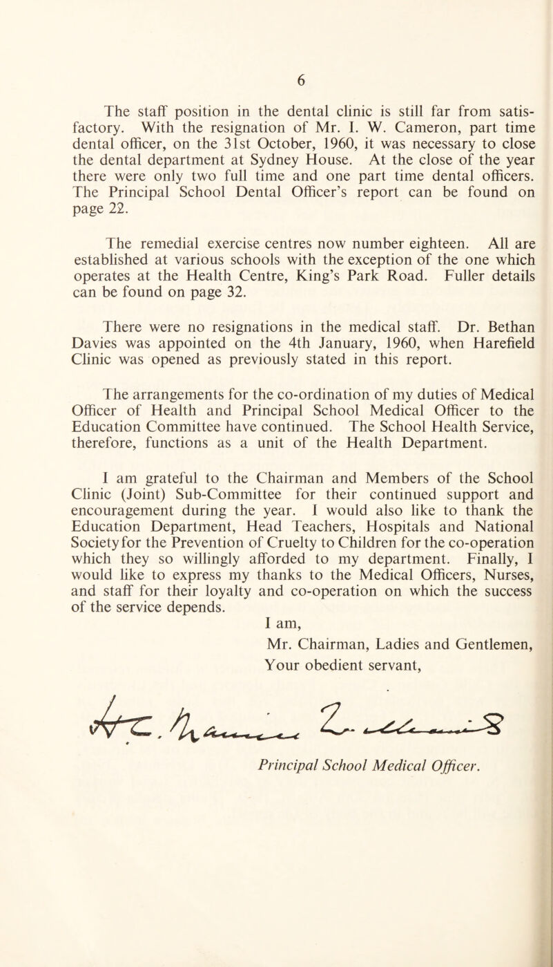 The staff position in the dental clinic is still far from satis¬ factory. With the resignation of Mr. I. W. Cameron, part time dental officer, on the 31st October, 1960, it was necessary to close the dental department at Sydney House. At the close of the year there were only two full time and one part time dental officers. The Principal School Dental Officer’s report can be found on page 22. The remedial exercise centres now number eighteen. All are established at various schools with the exception of the one which operates at the Health Centre, King’s Park Road. Fuller details can be found on page 32. There were no resignations in the medical staff. Dr. Bethan Davies was appointed on the 4th January, 1960, when Harefield Clinic was opened as previously stated in this report. The arrangements for the co-ordination of my duties of Medical Officer of Health and Principal School Medical Officer to the Education Committee have continued. The School Health Service, therefore, functions as a unit of the Health Department. I am grateful to the Chairman and Members of the School Clinic (Joint) Sub-Committee for their continued support and encouragement during the year. I would also like to thank the Education Department, Head Teachers, Hospitals and National Society for the Prevention of Cruelty to Children for the co-operation which they so willingly afforded to my department. Finally, I would like to express my thanks to the Medical Officers, Nurses, and staff for their loyalty and co-operation on which the success of the service depends. I am, Mr. Chairman, Tadies and Gentlemen, Your obedient servant, Ac.4*— Principal School Medical Officer.