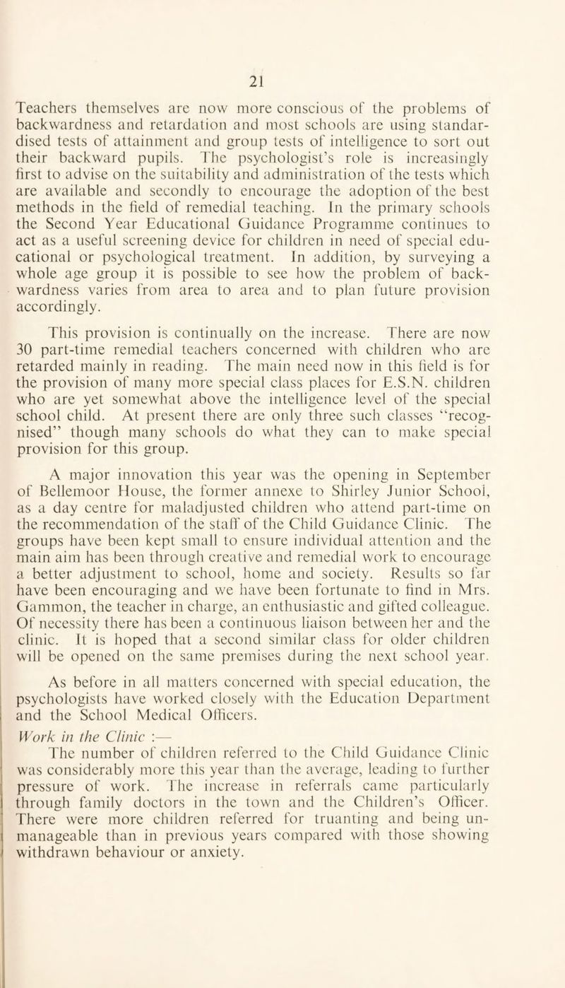 Teachers themselves are now more conscious of the problems of backwardness and retardation and most schools are using standar¬ dised tests of attainment and group tests of intelligence to sort out their backward pupils. The psychologist’s role is increasingly first to advise on the suitability and administration of the tests which are available and secondly to encourage the adoption of the best methods in the field of remedial teaching. In the primary schools the Second Year Educational Guidance Programme continues to act as a useful screening device for children in need of special edu¬ cational or psychological treatment. In addition, by surveying a whole age group it is possible to see how the problem of back¬ wardness varies from area to area and to plan future provision accordingly. This provision is continually on the increase. There are now 30 part-time remedial teachers concerned with children who are retarded mainly in reading. The main need now in this field is for the provision of many more special class places for E.S.N. children who are yet somewhat above the intelligence level of the special school child. At present there are only three such classes “recog¬ nised” though many schools do what they can to make special provision for this group. A major innovation this year was the opening in September of Bellemoor House, the former annexe to Shirley Junior School, as a day centre for maladjusted children who attend part-time on the recommendation of the staff of the Child Guidance Clinic. The groups have been kept small to ensure individual attention and the main aim has been through creative and remedial work to encourage a better adjustment to school, home and society. Results so far have been encouraging and we have been fortunate to find in Mrs. Gammon, the teacher in charge, an enthusiastic and gifted colleague. Of necessity there has been a continuous liaison between her and the clinic. It is hoped that a second similar class for older children will be opened on the same premises during the next school year. As before in all matters concerned with special education, the psychologists have worked closely with the Education Department and the School Medical Officers. Work in the Clinic :— The number of children referred to the Child Guidance Clinic was considerably more this year than the average, leading to further pressure of work. The increase in referrals came particularly through family doctors in the town and the Children’s Officer. There were more children referred for truanting and being un¬ manageable than in previous years compared with those showing withdrawn behaviour or anxiety.