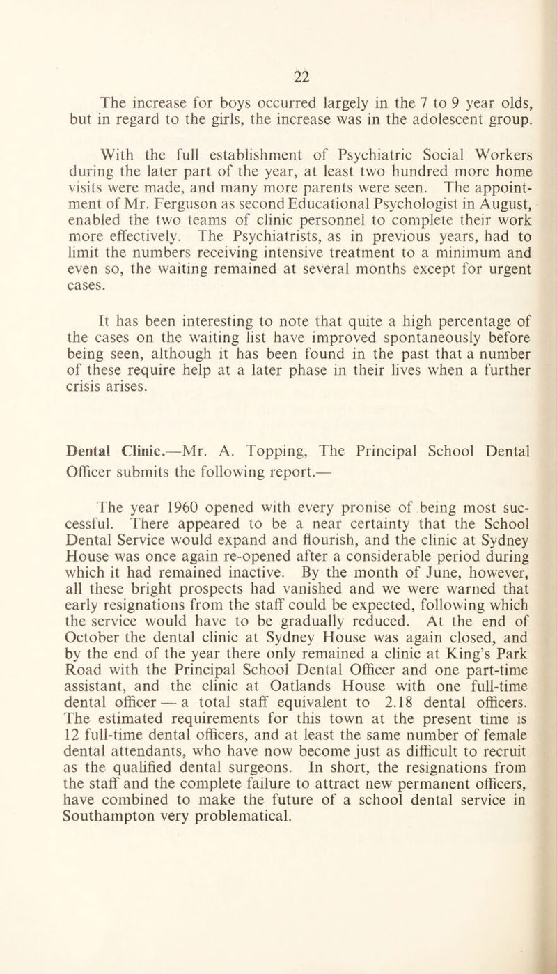 The increase for boys occurred largely in the 7 to 9 year olds, but in regard to the girls, the increase was in the adolescent group. With the full establishment of Psychiatric Social Workers during the later part of the year, at least two hundred more home visits were made, and many more parents were seen. The appoint¬ ment of Mr. Ferguson as second Educational Psychologist in August, enabled the two teams of clinic personnel to complete their work more effectively. The Psychiatrists, as in previous years, had to limit the numbers receiving intensive treatment to a minimum and even so, the waiting remained at several months except for urgent cases. It has been interesting to note that quite a high percentage of the cases on the waiting list have improved spontaneously before being seen, although it has been found in the past that a number of these require help at a later phase in their lives when a further crisis arises. Dental Clinic.—Mr. A. Topping, The Principal School Dental Officer submits the following report.— The year 1960 opened with every pronise of being most suc¬ cessful. There appeared to be a near certainty that the School Dental Service would expand and flourish, and the clinic at Sydney Flouse was once again re-opened after a considerable period during which it had remained inactive. By the month of June, however, all these bright prospects had vanished and we were warned that early resignations from the staff could be expected, following which the service would have to be gradually reduced. At the end of October the dental clinic at Sydney House was again closed, and by the end of the year there only remained a clinic at King’s Park Road with the Principal School Dental Officer and one part-time assistant, and the clinic at Oatlands House with one full-time dental officer — a total staff equivalent to 2.18 dental officers. The estimated requirements for this town at the present time is 12 full-time dental officers, and at least the same number of female dental attendants, who have now become just as difficult to recruit as the qualified dental surgeons. In short, the resignations from the staff and the complete failure to attract new permanent officers, have combined to make the future of a school dental service in Southampton very problematical.