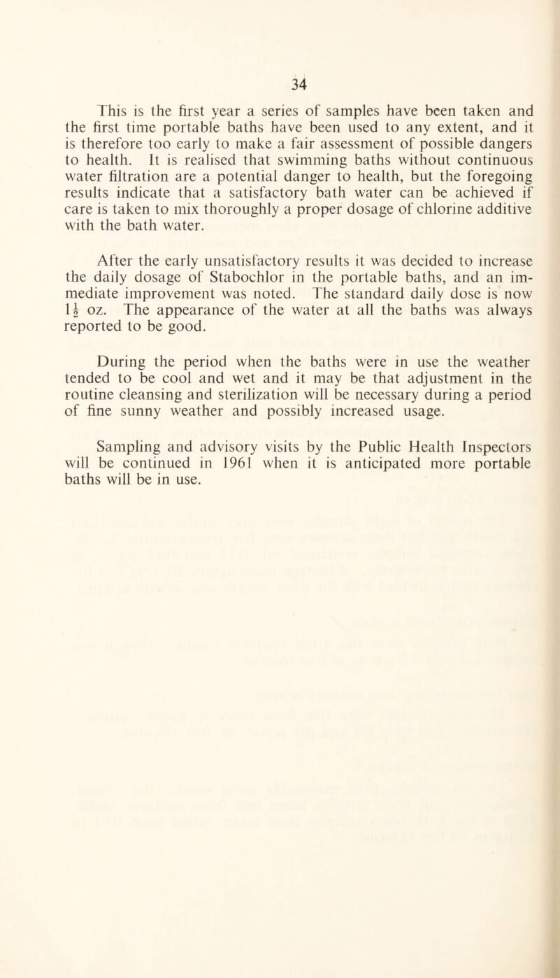 This is the first year a series of samples have been taken and the first time portable baths have been used to any extent, and it is therefore too early to make a fair assessment of possible dangers to health. It is realised that swimming baths without continuous water filtration are a potential danger to health, but the foregoing results indicate that a satisfactory bath water can be achieved if care is taken to mix thoroughly a proper dosage of chlorine additive with the bath water. After the early unsatisfactory results it was decided to increase the daily dosage of Stabochlor in the portable baths, and an im¬ mediate improvement was noted. The standard daily dose is now 1J oz. The appearance of the water at all the baths was always reported to be good. During the period when the baths were in use the weather tended to be cool and wet and it may be that adjustment in the routine cleansing and sterilization will be necessary during a period of fine sunny weather and possibly increased usage. Sampling and advisory visits by the Public Health Inspectors will be continued in 1961 when it is anticipated more portable baths will be in use.
