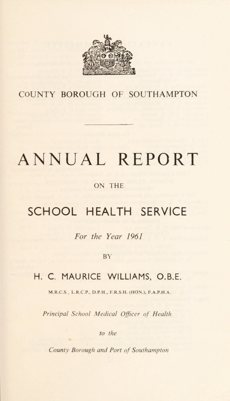 ANNUAL REPORT ON THE SCHOOL HEALTH SERVICE For the Year 1961 BY H. C. MAURICE WILLIAMS, O.B.E. M.R.C.S., L.R.C.P., D.P.H., F.R.S.H. (HON.), F.A.P.H.A. Principal School Medical Officer of Health to the