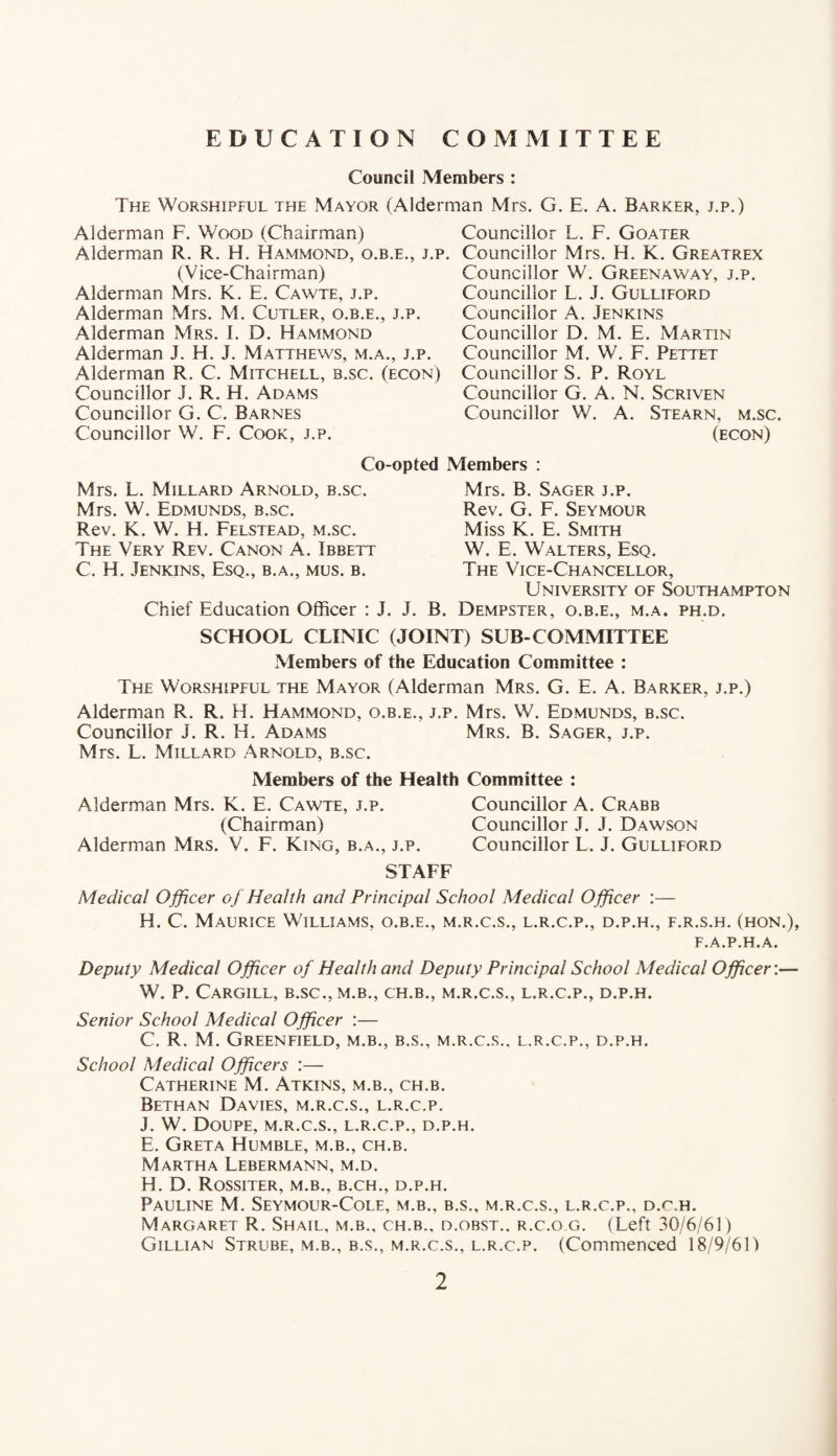 EDUCATION COMMITTEE Council Members : The Worshipful the Mayor (Alderman Mrs. G. E. A. Barker, j.p.) Alderman F. Wood (Chairman) Alderman R. R. H. Hammond, o.b.e., j.p. (Vice-Chairman) Alderman Mrs. K. E. Cawte, j.p. Alderman Mrs. M. Cutler, o.b.e., j.p. Alderman Mrs. I. D. Hammond Alderman J. H. J. Matthews, m.a., j.p. Alderman R. C. Mitchell, b.sc. (econ) Councillor J. R. H. Adams Councillor G. C. Barnes Councillor W. F. Cook, j.p. Councillor L. F. Goater Councillor Mrs. H. K. Greatrex Councillor W. Greenaway, j.p. Councillor L. J. Gulliford Councillor A. Jenkins Councillor D. M. E. Martin Councillor M. W. F. Pettet Councillor S. P. Royl Councillor G. A. N. Screven Councillor W. A. Stearn, m.sc. (econ) Co-opted Members : Mrs. L. Millard Arnold, b.sc. Mrs. W. Edmunds, b.sc. Rev. K. W. H. Felstead, m.sc. The Very Rev. Canon A. Ibbett C. H. Jenkins, Esq., b.a., mus. b. Chief Education Officer : J. J. Mrs. B. Sager j.p. Rev. G. F. Seymour Miss K. E. Smith W. E. Walters, Esq. The Vice-Chancellor, University of Southampton B. Dempster, o.b.e., m.a. ph.d. SCHOOL CLINIC (JOINT) SUB-COMMITTEE Members of the Education Committee : The Worshipful the Mayor (Alderman Mrs. G. E. A. Barker, j.p.) Alderman R. R. H. Hammond, o.b.e., j.p. Mrs. W. Edmunds, b.sc. Councillor J. R. IT. Adams Mrs. B. Sager, j.p. Mrs. L. Millard Arnold, b.sc. Members of the Health Committee : Alderman Mrs. K. E. Cawte, j.p. Councillor A. Crabb (Chairman) Councillor J. J. Dawson Alderman Mrs. V. F. King, b.a., j.p. Councillor L. J. Gulliford STAFF Medical Officer of Health and Principal School Medical Officer :— H. C. Maurice Williams, o.b.e., m.r.c.s., l.r.c.p., d.p.h., f.r.s.h. (hon.), F.A.P.H.A. Deputy Medical Officer of Health and Deputy Principal School Medical Officer:— W. P. Cargill, b.sc., m.b., ch.b., m.r.c.s., l.r.c.p., d.p.h. Senior School Medical Officer :— C. R. M. Greenfield, m.b., b.s., m.r.c.s.. l.r.c.p., d.p.h. School Medical Officers :— Catherine M. Atkins, m.b., ch.b. Bethan Davies, m.r.c.s., l.r.c.p. J. W. Doupe, m.r.c.s., l.r.c.p., d.p.h. E. Greta Humble, m.b., ch.b. Martha Lebermann, m.d. H. D. Rossiter, m.b., b.ch., d.p.h. Pauline M. Seymour-Cole, m.b., b.s., m.r.c.s., l.r.c.p., d.c.h. Margaret R. Shail, m.b., ch.b., d.obst., r.c.o g. (Left 30/6/61) Gillian Strube, m.b., b.s., m.r.c.s., l.r.c.p. (Commenced 18/9/61)