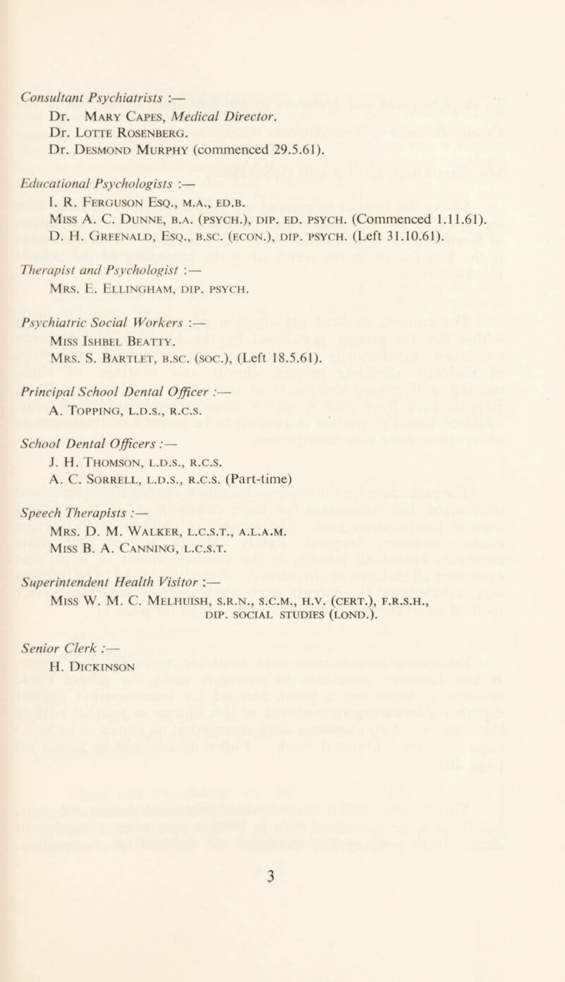 Consultant Psychiatrists :— Dr. Mary Capes, Medical Director. Dr. Lotte Rosenberg. Dr. Desmond Murphy (commenced 29.5.61). Educational Psychologists :— I. R. Ferguson Esq., m.a., ed.b. Miss A. C. Dunne, b.a. (psych.), dip. ed. psych. (Commenced 1.11.61). D. H. Grfenald, Esq., b.sc. (econ.), dip. psych. (Left 31.10.61). Therapist and Psychologist : — Mrs. E. Ellingham, dip. psych. Psychiatric Social Workers :— Miss Ishbel Beatty. Mrs. S. Bartlet, b.sc. (soc.), (Left 18.5.61). Principal School Dental Officer :— A. Topping, l.d.s., r.c.s. School Dental Officers :— J. H. Thomson, l.d.s., r.c.s. A. C. Sorrell, l.d.s., r.c.s. (Part-time) Speech Therapists :— Mrs. D. M. Walker, l.c.s.t., a.l.a.m. Miss B. A. Canning, l.c.s.t. Superintendent Health Visitor :— Miss W. M. C. Melhuish, s.r.n., s.c.m., h.v. (cert.), f.r.s.h., DIP. SOCIAL STUDIES (LOND.). Senior Clerk :— H. Dickinson