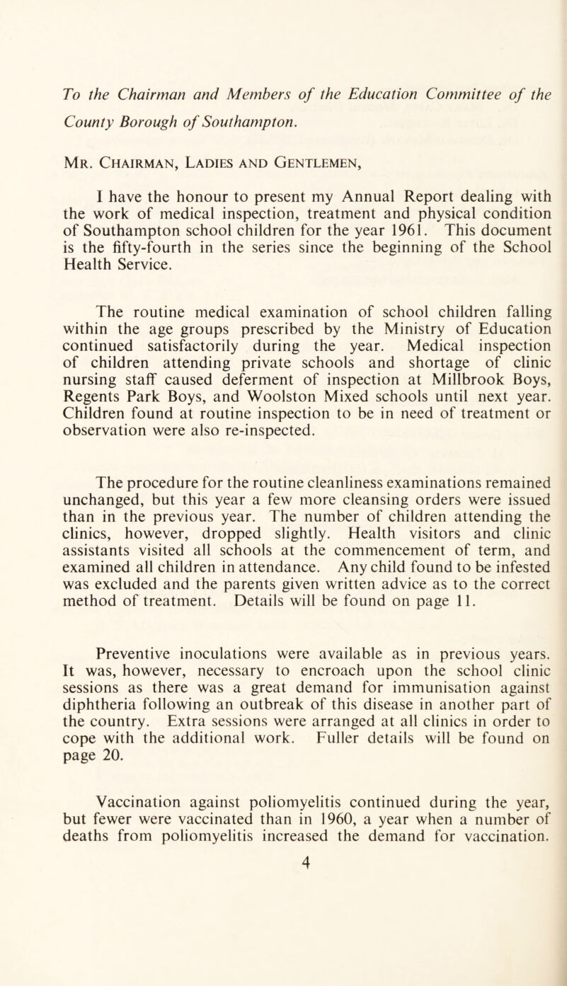 To the Chairman and Members of the Education Committee of the County Borough of Southampton. Mr. Chairman, Ladies and Gentlemen, I have the honour to present my Annual Report dealing with the work of medical inspection, treatment and physical condition of Southampton school children for the year 1961. This document is the fifty-fourth in the series since the beginning of the School Health Service. The routine medical examination of school children falling within the age groups prescribed by the Ministry of Education continued satisfactorily during the year. Medical inspection of children attending private schools and shortage of clinic nursing staff caused deferment of inspection at Millbrook Boys, Regents Park Boys, and Woolston Mixed schools until next year. Children found at routine inspection to be in need of treatment or observation were also re-inspected. The procedure for the routine cleanliness examinations remained unchanged, but this year a few more cleansing orders were issued than in the previous year. The number of children attending the clinics, however, dropped slightly. Health visitors and clinic assistants visited all schools at the commencement of term, and examined all children in attendance. Any child found to be infested was excluded and the parents given written advice as to the correct method of treatment. Details will be found on page 11. Preventive inoculations were available as in previous years. It was, however, necessary to encroach upon the school clinic sessions as there was a great demand for immunisation against diphtheria following an outbreak of this disease in another part of the country. Extra sessions were arranged at all clinics in order to cope with the additional work. Fuller details will be found on page 20. Vaccination against poliomyelitis continued during the year, but fewer were vaccinated than in 1960, a year when a number of deaths from poliomyelitis increased the demand for vaccination.