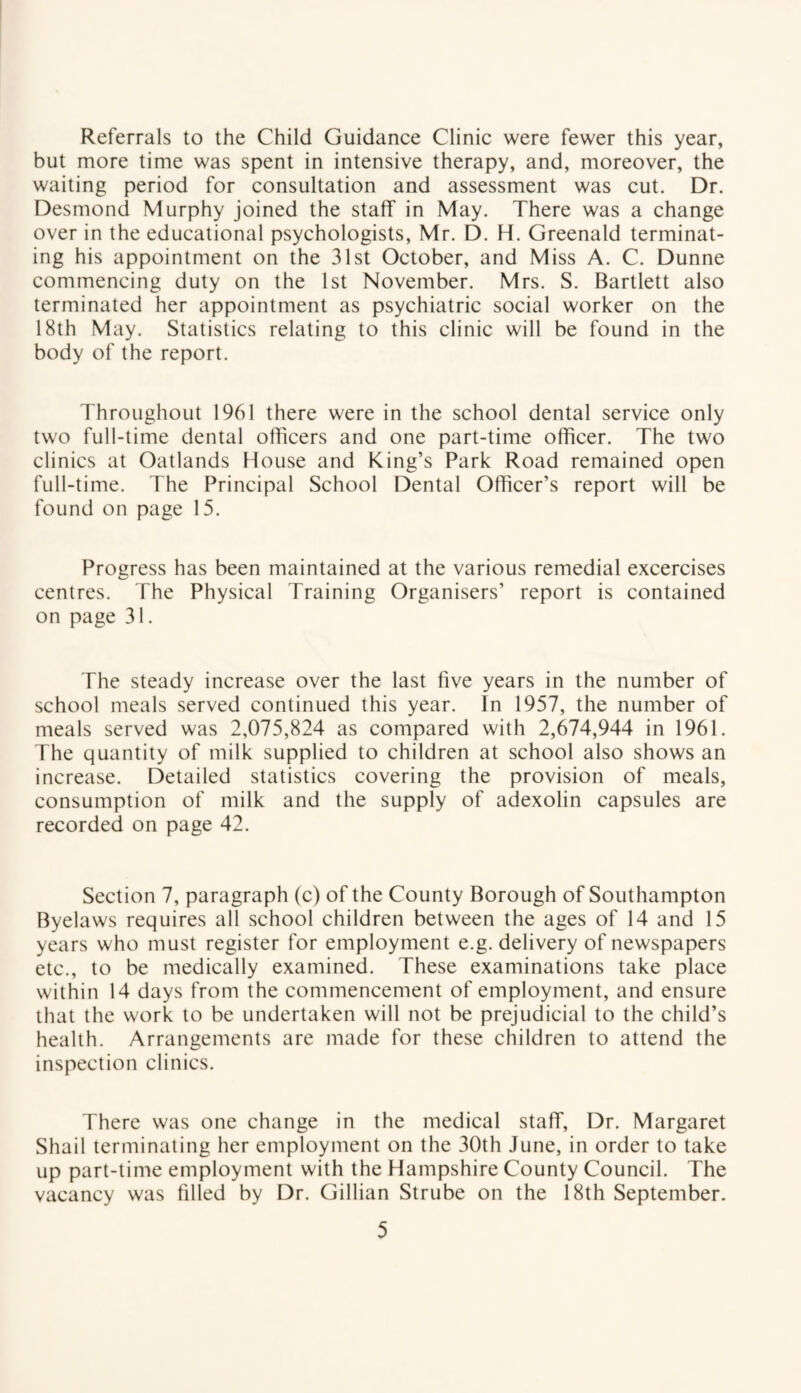 Referrals to the Child Guidance Clinic were fewer this year, but more time was spent in intensive therapy, and, moreover, the waiting period for consultation and assessment was cut. Dr. Desmond Murphy joined the staff in May. There was a change over in the educational psychologists, Mr. D. H. Greenald terminat¬ ing his appointment on the 31st October, and Miss A. C. Dunne commencing duty on the 1st November. Mrs. S. Bartlett also terminated her appointment as psychiatric social worker on the 18th May. Statistics relating to this clinic will be found in the body of the report. Throughout 1961 there were in the school dental service only two full-time dental officers and one part-time officer. The two clinics at Oatlands House and King’s Park Road remained open full-time. The Principal School Dental Officer’s report will be found on page 15. Progress has been maintained at the various remedial excercises centres. The Physical Training Organisers’ report is contained on page 31. The steady increase over the last five years in the number of school meals served continued this year. In 1957, the number of meals served was 2,075,824 as compared with 2,674,944 in 1961. The quantity of milk supplied to children at school also shows an increase. Detailed statistics covering the provision of meals, consumption of milk and the supply of adexolin capsules are recorded on page 42. Section 7, paragraph (c) of the County Borough of Southampton Byelaws requires all school children between the ages of 14 and 15 years who must register for employment e.g. delivery of newspapers etc., to be medically examined. These examinations take place within 14 days from the commencement of employment, and ensure that the work to be undertaken will not be prejudicial to the child’s health. Arrangements are made for these children to attend the inspection clinics. There was one change in the medical staff, Dr. Margaret Shail terminating her employment on the 30th June, in order to take up part-time employment with the Hampshire County Council. The vacancy was filled by Dr. Gillian Strube on the 18th September.