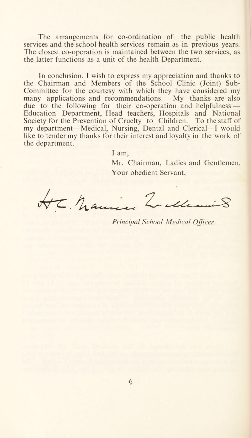 The arrangements for co-ordination of the public health services and the school health services remain as in previous years. The closest co-operation is maintained between the two services, as the latter functions as a unit of the health Department. In conclusion, I wish to express my appreciation and thanks to the Chairman and Members of the School Clinic (Joint) Sub- Committee for the courtesy with which they have considered my many applications and recommendations. My thanks are also due to the following for their co-operation and helpfulness — Education Department, Head teachers, Hospitals and National Society for the Prevention of Cruelty to Children. To the staff of my department—Medical, Nursing, Dental and Clerical—I would like to tender my thanks for their interest and loyalty in the work of the department. I am, Mr. Chairman, Tadies and Gentlemen, Your obedient Servant, Principal School Medical Officer.