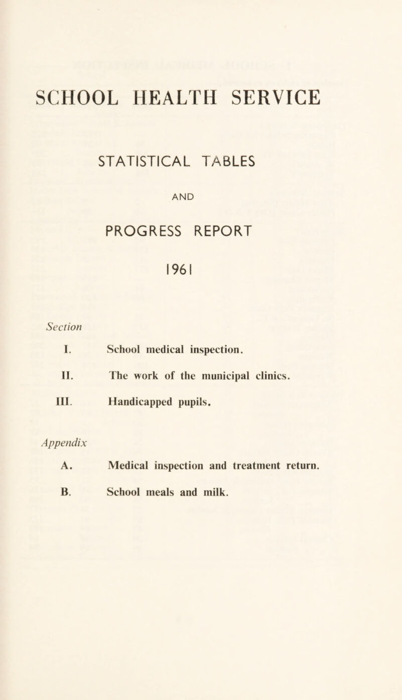 SCHOOL HEALTH SERVICE STATISTICAL TABLES AND PROGRESS REPORT 1961 Section I. School medical inspection. II. The work of the municipal clinics. III. Handicapped pupils. Appendix A. Medical inspection and treatment return. B. School meals and milk.