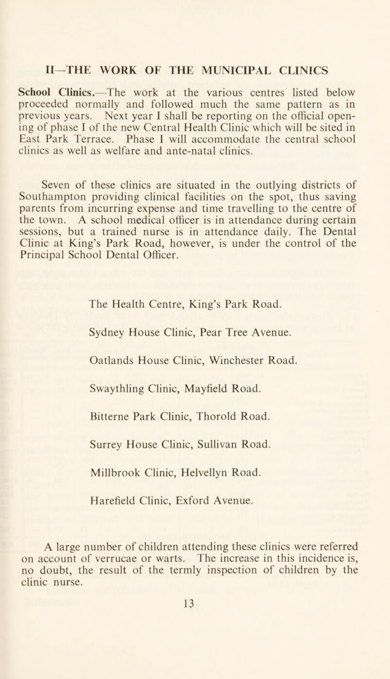 II—THE WORK OF THE MUNICIPAL CLINICS School Clinics.—The work at the various centres listed below proceeded normally and followed much the same pattern as in previous years. Next year I shall be reporting on the official open¬ ing of phase I of the new Central Health Clinic which will be sited in East Park Terrace. Phase I will accommodate the central school clinics as well as welfare and ante-natal clinics. Seven of these clinics are situated in the outlying districts of Southampton providing clinical facilities on the spot, thus saving parents from incurring expense and time travelling to the centre of the town. A school medical officer is in attendance during certain sessions, but a trained nurse is in attendance daily. The Dental Clinic at King’s Park Road, however, is under the control of the Principal School Dental Officer. The Health Centre, King’s Park Road. Sydney House Clinic, Pear Tree Avenue. Oatlands House Clinic, Winchester Road. Swaythling Clinic, Mayfield Road. Bitterne Park Clinic, Thorold Road. Surrey House Clinic, Sullivan Road. Millbrook Clinic, Helvellyn Road. Harefield Clinic, Exford Avenue. A large number of children attending these clinics were referred on account of verrucae or warts. The increase in this incidence is, no doubt, the result of the termly inspection of children by the clinic nurse.