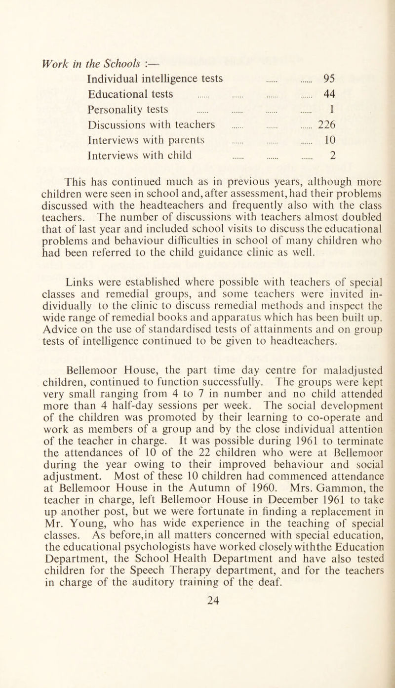 Work in the Schools :— Individual intelligence tests 95 Educational tests . 44 Personality tests . 1 Discussions with teachers . 226 Interviews with parents . 10 Interviews with child 2 This has continued much as in previous years, although more children were seen in school and, after assessment, had their problems discussed with the headteachers and frequently also with the class teachers. The number of discussions with teachers almost doubled that of last year and included school visits to discuss the educational problems and behaviour difficulties in school of many children who had been referred to the child guidance clinic as well. Links were established where possible with teachers of special classes and remedial groups, and some teachers were invited in¬ dividually to the clinic to discuss remedial methods and inspect the wide range of remedial books and apparatus which has been built up. Advice on the use of standardised tests of attainments and on group tests of intelligence continued to be given to headteachers. Bellemoor House, the part time day centre for maladjusted children, continued to function successfully. The groups were kept very small ranging from 4 to 7 in number and no child attended more than 4 half-day sessions per week. The social development of the children was promoted by their learning to co-operate and work as members of a group and by the close individual attention of the teacher in charge. It was possible during 1961 to terminate the attendances of 10 of the 22 children who were at Bellemoor during the year owing to their improved behaviour and social adjustment. Most of these 10 children had commenced attendance at Bellemoor House in the Autumn of 1960. Mrs. Gammon, the teacher in charge, left Bellemoor House in December 1961 to take up another post, but we were fortunate in finding a replacement in Mr. Young, who has wide experience in the teaching of special classes. As before,in all matters concerned with special education, the educational psychologists have worked closely withthe Education Department, the School Health Department and have also tested children for the Speech Therapy department, and for the teachers in charge of the auditory training of the deaf.