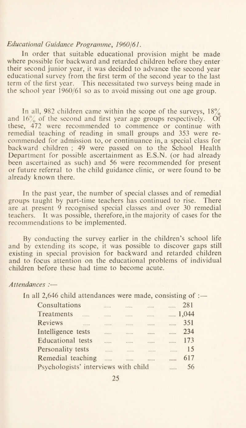 Educational Guidance Programme, 1960/61. In order that suitable educational provision might be made where possible for backward and retarded children before they enter their second junior year, it was decided to advance the second year educational survey from the first term of the second year to the last term of the first year. This necessitated two surveys being made in the school year 1960/61 so as to avoid missing out one age group. In all, 982 children came within the scope of the surveys, 18% and 16% of the second and lirst year age groups respectively. Of these, 472 were recommended to commence or continue with remedial teaching of reading in small groups and 353 were re¬ commended for admission to, or continuance in, a special class for backward children ; 49 were passed on to the School Health Department for possible ascertainment as E.S.N. (or had already been ascertained as such) and 56 were recommended for present or future referral to the child guidance clinic, or were found to be already known there. In the past year, the number of special classes and of remedial groups taught by part-time teachers has continued to rise. There are at present 9 recognised special classes and over 30 remedial teachers. It was possible, therefore,in the majority of cases for the recommendations to be implemented. By conducting the survey earlier in the children’s school life and by extending its scope, it was possible to discover gaps still existing in special provision for backward and retarded children and to focus attention on the educational problems of individual children before these had time to become acute. Attendances :■— In all 2,646 child attendances were made, consisting of :— Consultations 281 Treatments .1,044 Reviews . 351 Intelligence tests . 234 Educational tests . 173 Personality tests . 15 Remedial teaching . 617 Psychologists’ interviews with child . 56