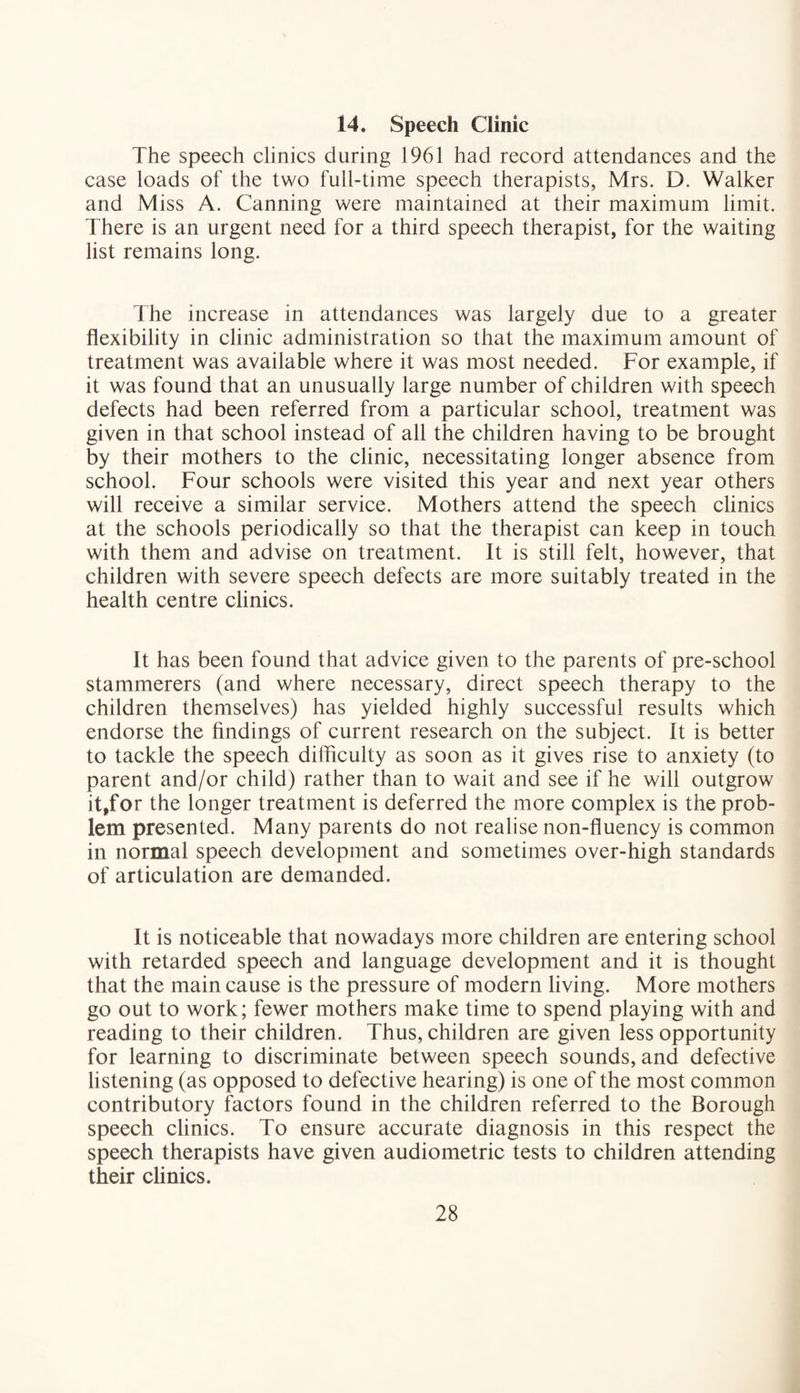14. Speech Clinic The speech clinics during 1961 had record attendances and the case loads of the two full-time speech therapists, Mrs. D. Walker and Miss A. Canning were maintained at their maximum limit. There is an urgent need for a third speech therapist, for the waiting list remains long. The increase in attendances was largely due to a greater flexibility in clinic administration so that the maximum amount of treatment was available where it was most needed. For example, if it was found that an unusually large number of children with speech defects had been referred from a particular school, treatment was given in that school instead of all the children having to be brought by their mothers to the clinic, necessitating longer absence from school. Four schools were visited this year and next year others will receive a similar service. Mothers attend the speech clinics at the schools periodically so that the therapist can keep in touch with them and advise on treatment. It is still felt, however, that children with severe speech defects are more suitably treated in the health centre clinics. It has been found that advice given to the parents of pre-school stammerers (and where necessary, direct speech therapy to the children themselves) has yielded highly successful results which endorse the findings of current research on the subject. It is better to tackle the speech difficulty as soon as it gives rise to anxiety (to parent and/or child) rather than to wait and see if he will outgrow it,for the longer treatment is deferred the more complex is the prob¬ lem presented. Many parents do not realise non-fluency is common in normal speech development and sometimes over-high standards of articulation are demanded. It is noticeable that nowadays more children are entering school with retarded speech and language development and it is thought that the main cause is the pressure of modern living. More mothers go out to work; fewer mothers make time to spend playing with and reading to their children. Thus, children are given less opportunity for learning to discriminate between speech sounds, and defective listening (as opposed to defective hearing) is one of the most common contributory factors found in the children referred to the Borough speech clinics. To ensure accurate diagnosis in this respect the speech therapists have given audiometric tests to children attending their clinics.