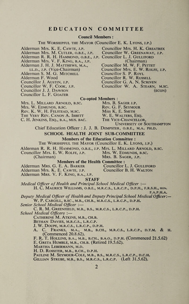 EDUCATION COMMITTEE Council Members : The Worshipful the Mayor (Councillor E. K. Lyons, j.p.) Alderman Mrs. K. E. Cawte, j.p. Alderman Mrs. M. Cutler, o.b.e., j.p. Alderman R. R. H. Hammond, o.b.e., j. Alderman Mrs. V. F. King, b.a., j.p. Alderman J. H. J. Matthews, m.a., LL.D., J.p. (Vice-Chairman) Alderman S. M. G. Mitchell Alderman F. Wood Councillor J. Austin, j.p. Councillor W. F. Cook, j.p. Councillor J. J. Dawson Councillor L. F. Goater Councillor Mrs. H. K. Greatrex Councillor W. Greenaway, j.p. p. Councillor L. J. Gulliford (Chairman) Councillor M. W. F. Pettet Councillor Mrs. E. W. Rolfe, j.p. Councillor S. P. Royl Councillor R. W. Russell Councillor G. A. N. Scriven Councillor W. A. Stearn, m.sc. (econ) Co-opted Members : Mrs. L. Millard Arnold, b.sc. Mrs. W. Edmunds, b.sc. Rev. K. W. H. Felstead, m.sc. The Very Rev. Canon A. Ibbett C. H. Jenkins, Esq., b.a., mus. bac. Chief Education Officer : J. J. Mrs. B. Sager j.p. Rev. G. F. Seymour Miss K. E. Smith W. E. Walters, Esq. The Vice-Chancellor, University of Southampton B. Dempster, o.b.e,, m.a. ph.d. SCHOOL HEALTH JOINT SUB-COMMITTEE Members of the Education Committee : The Worshipful the Mayor (Councillor E. K. Lyons, j.p.) Alderman R. R. H. Hammond, o.b.e., j.p. Mrs. L. Millard Arnold, b.sc. Councillor Mrs. E. W. Rolfe, j.p. Mrs. W. Edmunds, b.sc. (Chairman) Mrs. B. Sager, j.p. Members of the Health Committee : Alderman Mrs. G. E. A. Barker Councillor L. J. Gulliford Alderman Mrs. K. E. Cawte, j.p. Councillor B. H. Walton Alderman Mrs. V. F. King, b.a., j.p. STAFF Medical Officer of Health and Principal School Medical Officer ;— H. C. Maurice Williams, o.b.e., m.r.c.s., l.r.c.p., d.p.h., f.r.s.h., hon. F.A.P.H.A. Deputy Medical Officer of Health and Deputy Principal School Medical Officer:— W. P. Cargill, b.sc., m.b., ch.b., m.r.c.s., l.r.c.p., d.p.h. Senior School Medical Officer :— C. R. M. Greenfield, m.b., b.s., m.r.c.s., l.r.c.p., d.p.h. School Medical Officers :— Catherine M. Atkins, m.b., ch.b. Bethan Davies, m.r.c.s., l.r.c.p. J. W. Doupe, m.r.c.s., l.r.c.p., d.p.h. A. C. Franks, m.a., m.b., b.ch., m.r.c.s., l.r.c.p., d.t.m. & h. (Commenced 20.8.62). F. R. T. Hollins, b.a., m.b., b.ch., b.a.o., d.p.h. (Commenced 21.5.62) E. Greta Humble, m.b., ch.b. (Retired 19.5.62). Martha Lebermann, m.d. H. D. Rossiter, m.b., b.ch., d.p.h. Pauline M. Seymour-Cole, m.b., b.s., m.r.c.s., l.r.c.p., d.c.h. Gillian Strube, m.b., b.s., m.r.c.s., l.r.c.p. (Left 31.5.62).