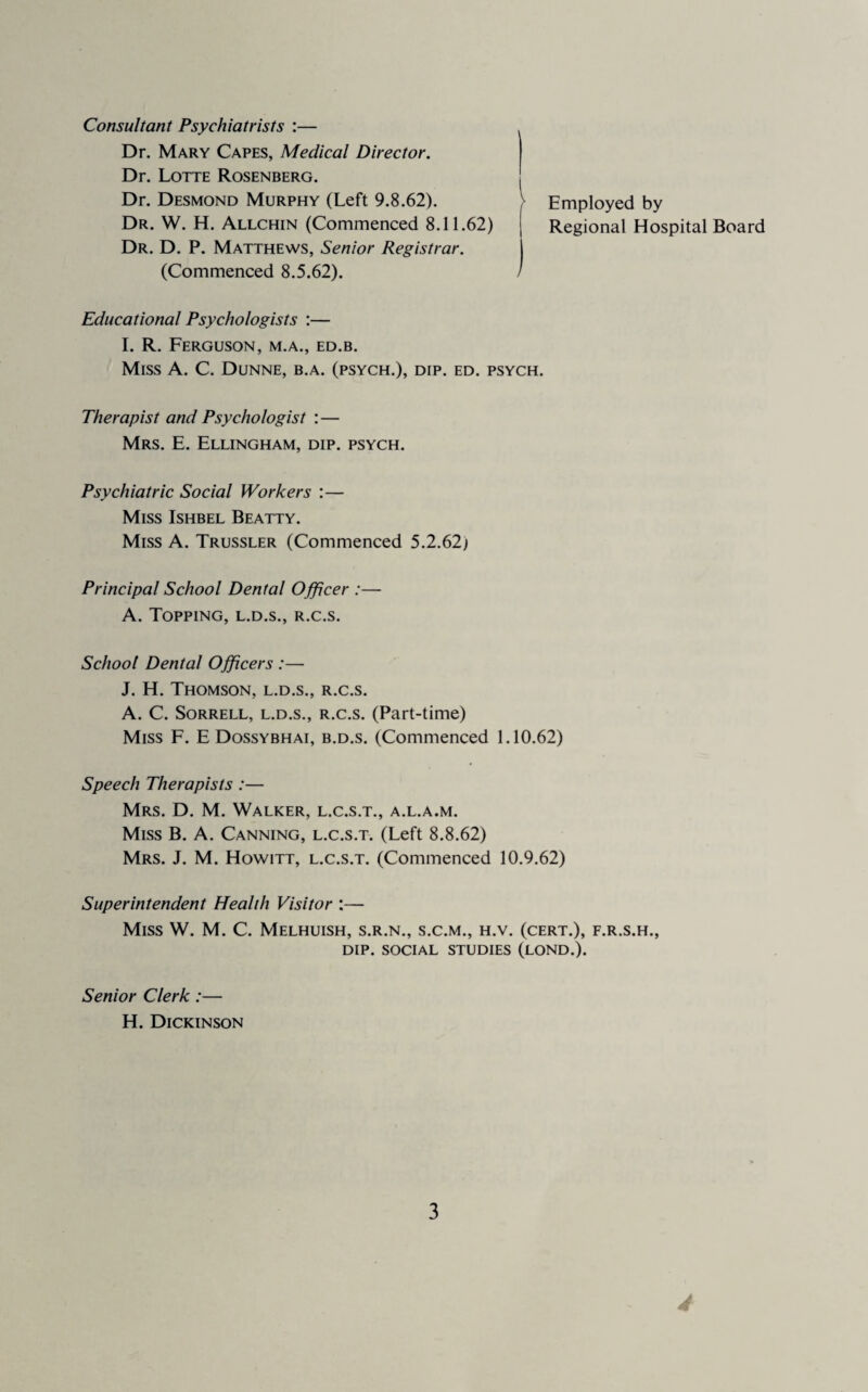 Consultant Psychiatrists :— Dr. Mary Capes, Medical Director. Dr. Lotte Rosenberg. Dr. Desmond Murphy (Left 9.8.62). Dr. W. H. Allchin (Commenced 8.11.62) Dr. D. P. Matthews, Senior Registrar. (Commenced 8.5.62). } Employed by Regional Hospital Board Educational Psychologists :— 1. R. Ferguson, m.a., ed.b. Miss A. C. Dunne, b.a. (psych.), dip. ed. psych. Therapist and Psychologist :— Mrs. E. Ellingham, dip. psych. Psychiatric Social Workers :— Miss Ishbel Beatty. Miss A. Trussler (Commenced 5.2.62) Principal School Dental Officer :— A. Topping, l.d.s., r.c.s. School Dental Officers :— J. H. Thomson, l.d.s., r.c.s. A. C. Sorrell, l.d.s., r.c.s. (Part-time) Miss F. E Dossybhai, b.d.s. (Commenced 1.10.62) Speech Therapists :— Mrs. D. M. Walker, l.c.s.t., a.l.a.m. Miss B. A. Canning, l.c.s.t. (Left 8.8.62) Mrs. J. M. Howitt, l.c.s.t. (Commenced 10.9.62) Superintendent Health Visitor :— Miss W. M. C. Melhuish, s.r.n., s.c.m., h.v. (cert.), f.r.s.h., DIP. SOCIAL STUDIES (LOND.). Senior Clerk:— H. Dickinson