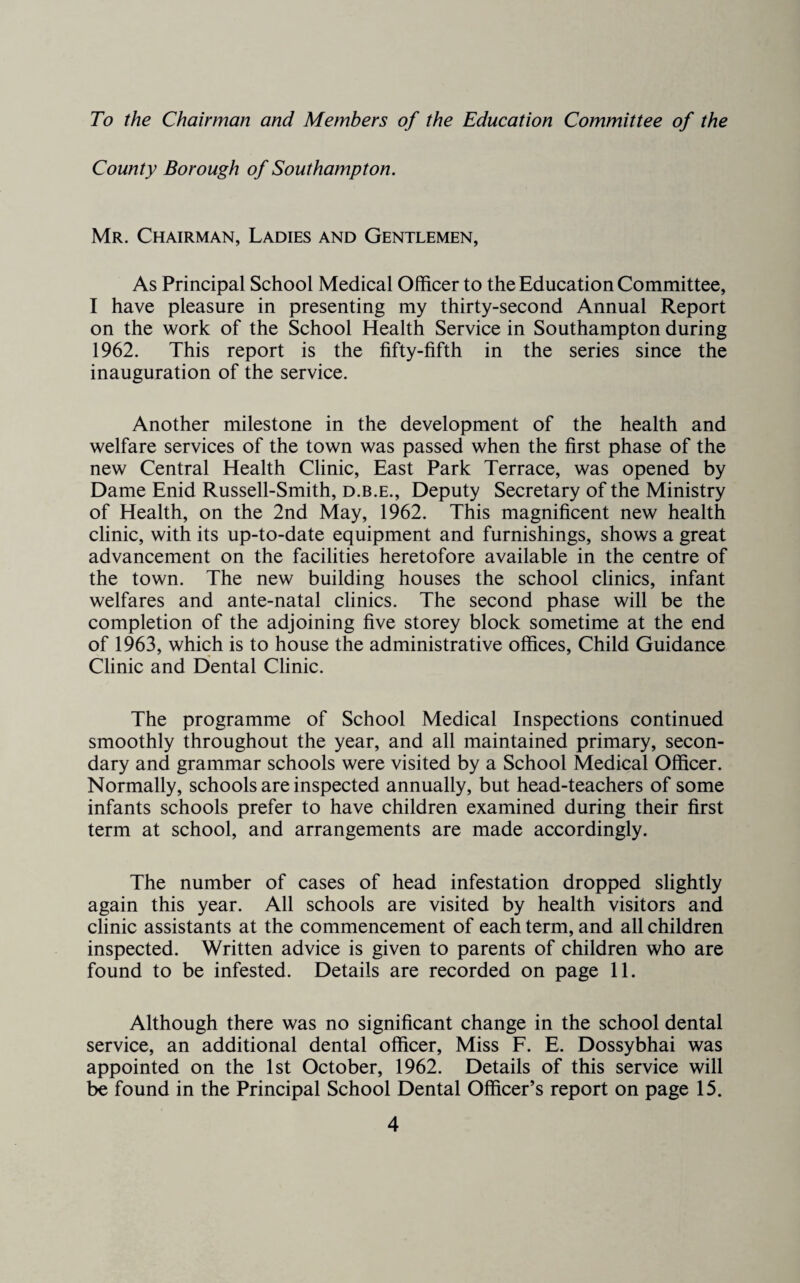 To the Chairman and Members of the Education Committee of the County Borough of Southampton. Mr. Chairman, Ladies and Gentlemen, As Principal School Medical Officer to the Education Committee, I have pleasure in presenting my thirty-second Annual Report on the work of the School Health Service in Southampton during 1962. This report is the fifty-fifth in the series since the inauguration of the service. Another milestone in the development of the health and welfare services of the town was passed when the first phase of the new Central Health Clinic, East Park Terrace, was opened by Dame Enid Russell-Smith, d.b.e.. Deputy Secretary of the Ministry of Health, on the 2nd May, 1962. This magnificent new health clinic, with its up-to-date equipment and furnishings, shows a great advancement on the facilities heretofore available in the centre of the town. The new building houses the school clinics, infant welfares and ante-natal clinics. The second phase will be the completion of the adjoining five storey block sometime at the end of 1963, which is to house the administrative offices. Child Guidance Clinic and Dental Clinic. The programme of School Medical Inspections continued smoothly throughout the year, and all maintained primary, secon¬ dary and grammar schools were visited by a School Medical Officer. Normally, schools are inspected annually, but head-teachers of some infants schools prefer to have children examined during their first term at school, and arrangements are made accordingly. The number of cases of head infestation dropped slightly again this year. All schools are visited by health visitors and clinic assistants at the commencement of each term, and all children inspected. Written advice is given to parents of children who are found to be infested. Details are recorded on page 11. Although there was no significant change in the school dental service, an additional dental officer. Miss F. E. Dossybhai was appointed on the 1st October, 1962. Details of this service will be found in the Principal School Dental Officer’s report on page 15.