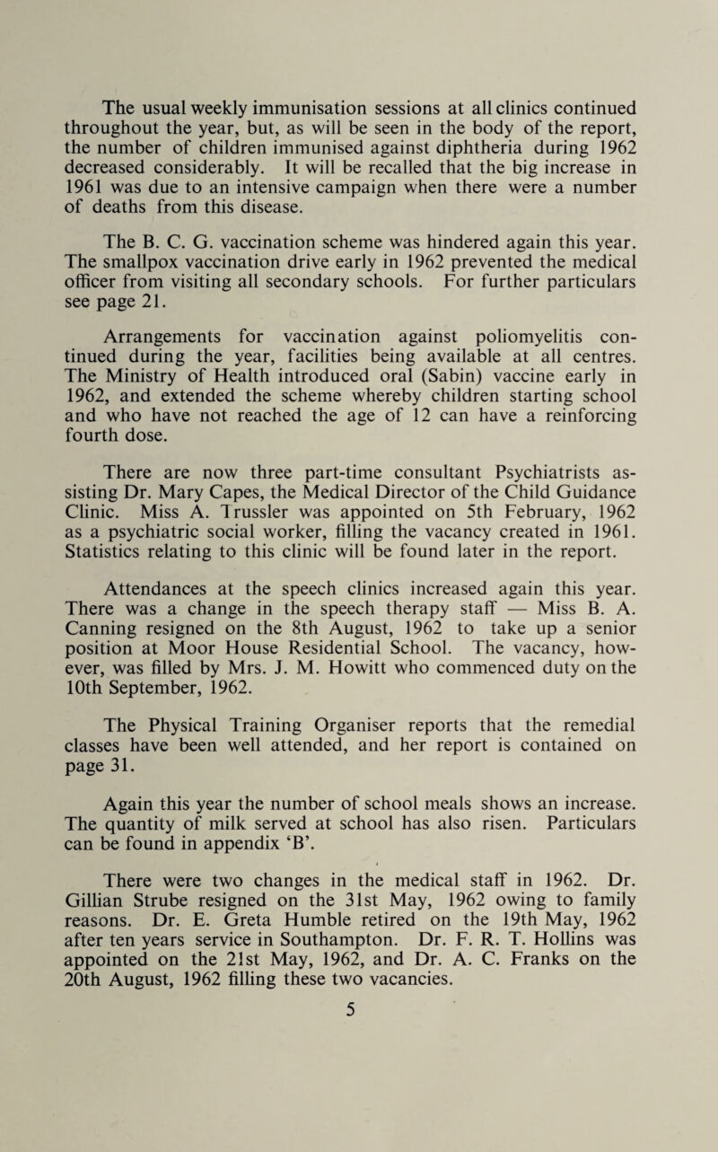 The usual weekly immunisation sessions at all clinics continued throughout the year, but, as will be seen in the body of the report, the number of children immunised against diphtheria during 1962 decreased considerably. It will be recalled that the big increase in 1961 was due to an intensive campaign when there were a number of deaths from this disease. The B. C. G. vaccination scheme was hindered again this year. The smallpox vaccination drive early in 1962 prevented the medical officer from visiting all secondary schools. For further particulars see page 21. Arrangements for vaccination against poliomyelitis con¬ tinued during the year, facilities being available at all centres. The Ministry of Health introduced oral (Sabin) vaccine early in 1962, and extended the scheme whereby children starting school and who have not reached the age of 12 can have a reinforcing fourth dose. There are now three part-time consultant Psychiatrists as¬ sisting Dr. Mary Capes, the Medical Director of the Child Guidance Clinic. Miss A. Trussler was appointed on 5th February, 1962 as a psychiatric social worker, filling the vacancy created in 1961. Statistics relating to this clinic will be found later in the report. Attendances at the speech clinics increased again this year. There was a change in the speech therapy staff — Miss B. A. Canning resigned on the 8th August, 1962 to take up a senior position at Moor House Residential School. The vacancy, how¬ ever, was filled by Mrs. J. M. Howitt who commenced duty on the 10th September, 1962. The Physical Training Organiser reports that the remedial classes have been well attended, and her report is contained on page 31. Again this year the number of school meals shows an increase. The quantity of milk served at school has also risen. Particulars can be found in appendix ‘B’. There were two changes in the medical staff in 1962. Dr. Gillian Strube resigned on the 31st May, 1962 owing to family reasons. Dr. E. Greta Humble retired on the 19th May, 1962 after ten years service in Southampton. Dr. F. R. T. Hollins was appointed on the 21st May, 1962, and Dr. A. C. Franks on the 20th August, 1962 filling these two vacancies.