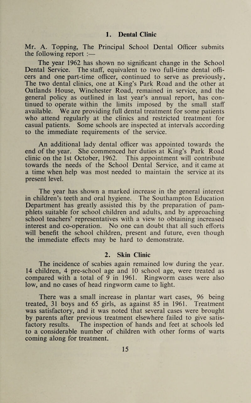 1. Dental Clinic Mr. A. Topping, The Principal School Dental Officer submits the following report :— The year 1962 has shown no significant change in the School Dental Service. The staff, equivalent to two full-time dental offi¬ cers and one part-time officer, continued to serve as previously. The two dental clinics, one at King’s Park Road and the other at Oatlands House, Winchester Road, remained in service, and the general policy as outlined in last year’s annual report, has con¬ tinued to operate within the limits imposed by the small staff available. We are providing full dental treatment for some patients who attend regularly at the clinics and restricted treatment for casual patients. Some schools are inspected at intervals according to the immediate requirements of the service. An additional lady dental officer was appointed towards the end of the year. She commenced her duties at King’s Park Road clinic on the 1st October, 1962. This appointment will contribute towards the needs of the School Dental Service, and it came at a time when help was most needed to maintain the service at its present level. The year has shown a marked increase in the general interest in children’s teeth and oral hygiene. The Southampton Education Department has greatly assisted this by the preparation of pam¬ phlets suitable for school children and adults, and by approaching school teachers’ representatives with a view to obtaining increased interest and co-operation. No one can doubt that all such efforts will benefit the school children, present and future, even though the immediate effects may be hard to demonstrate. 2. Skin Clinic The incidence of scabies again remained low during the year. 14 children, 4 pre-school age and 10 school age, were treated as compared with a total of 9 in 1961. Ringworm cases were also low, and no cases of head ringworm came to light. There was a small increase in plantar wart cases, 96 being treated, 31 boys and 65 girls, as against 85 in 1961. Treatment was satisfactory, and it was noted that several cases were brought by parents after previous treatment elsewhere failed to give satis¬ factory results. The inspection of hands and feet at schools led to a considerable number of children with other forms of warts coming along for treatment.