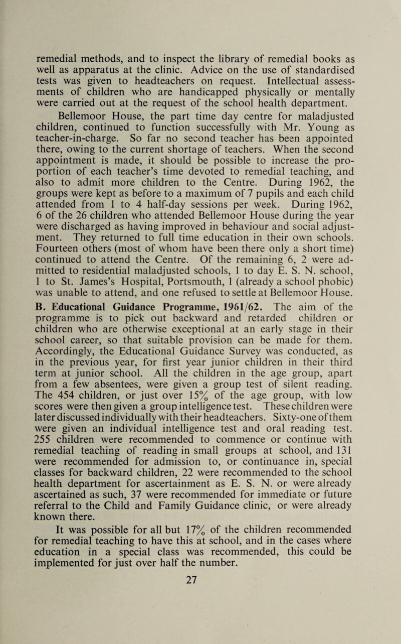 remedial methods, and to inspect the library of remedial books as well as apparatus at the clinic. Advice on the use of standardised tests was given to headteachers on request. Intellectual assess¬ ments of children who are handicapped physically or mentally were carried out at the request of the school health department. Bellemoor House, the part time day centre for maladjusted children, continued to function successfully with Mr. Young as teacher-in-charge. So far no second teacher has been appointed there, owing to the current shortage of teachers. When the second appointment is made, it should be possible to increase the pro¬ portion of each teacher’s time devoted to remedial teaching, and also to admit more children to the Centre. During 1962, the groups were kept as before to a maximum of 7 pupils and each child attended from 1 to 4 half-day sessions per week. During 1962, 6 of the 26 children who attended Bellemoor House during the year were discharged as having improved in behaviour and social adjust¬ ment. They returned to full time education in their own schools. Fourteen others (most of whom have been there only a short time) continued to attend the Centre. Of the remaining 6, 2 were ad¬ mitted to residential maladjusted schools, 1 to day E. S. N. school, 1 to St. James’s Hospital, Portsmouth, 1 (already a school phobic) was unable to attend, and one refused to settle at Bellemoor House. B. Educational Guidance Programme, 1961/62. The aim of the programme is to pick out backward and retarded children or children who are otherwise exceptional at an early stage in their school career, so that suitable provision can be made for them. Accordingly, the Educational Guidance Survey was conducted, as in the previous year, for first year junior children in their third term at junior school. All the children in the age group, apart from a few absentees, were given a group test of silent reading. The 454 children, or just over 15% of the age group, with low scores were then given a group intelligence test. These children were later discussed individually with their headteachers. Sixty-one of them were given an individual intelligence test and oral reading test. 255 children were recommended to commence or continue with remedial teaching of reading in small groups at school, and 131 were recommended for admission to, or continuance in, special classes for backward children, 22 were recommended to the school health department for ascertainment as E. S. N. or were already ascertained as such, 37 were recommended for immediate or future referral to the Child and Family Guidance clinic, or were already known there. It was possible for all but 17% of the children recommended for remedial teaching to have this at school, and in the cases where education in a special class was recommended, this could be implemented for just over half the number.