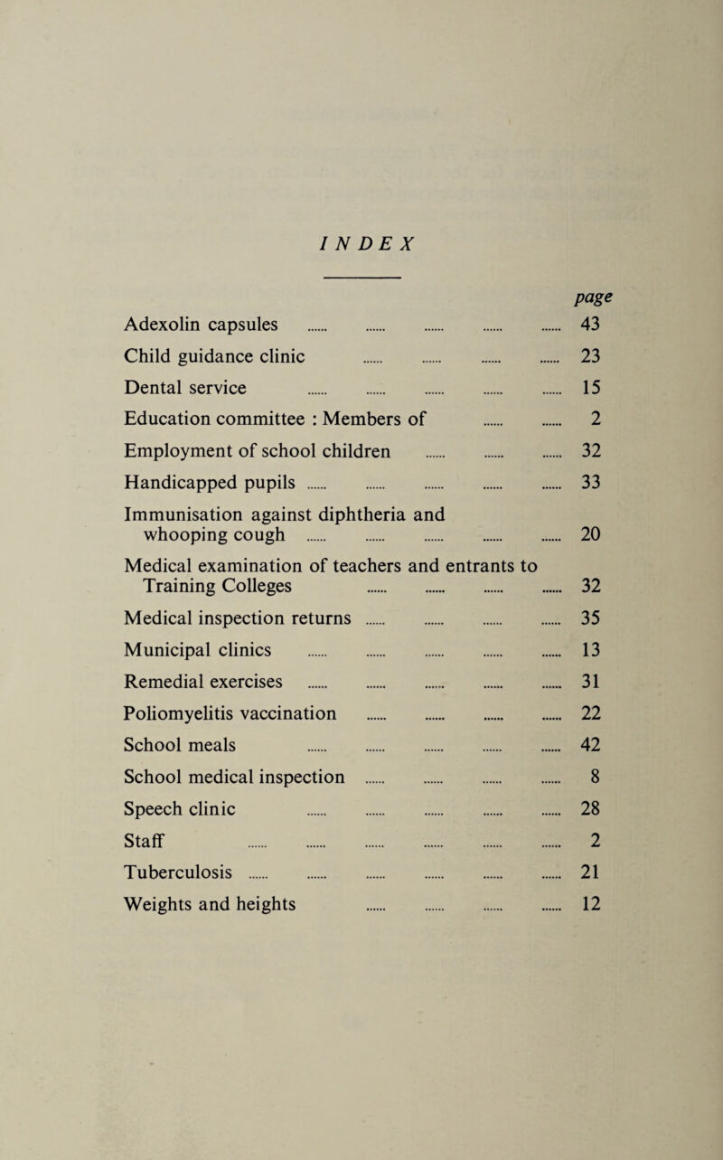 INDEX page Adexolin capsules . 43 Child guidance clinic . 23 Dental service . 15 Education committee : Members of . 2 Employment of school children . 32 Handicapped pupils . 33 Immunisation against diphtheria and whooping cough . 20 Medical examination of teachers and entrants to Training Colleges 32 Medical inspection returns . 35 Municipal clinics . 13 Remedial exercises . 31 Poliomyelitis vaccination . 22 School meals 42 School medical inspection . 8 Speech clinic 28 Staff 2 Tuberculosis . 21 Weights and heights 12