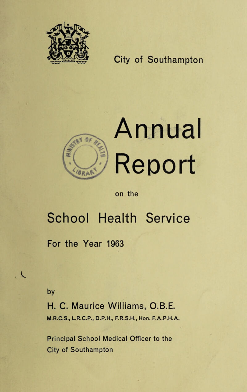 Annual Report on the School Health Service For the Year 1963 by H. C. Maurice Wiliiams, O.B.E. M.R.C.S., LR.C.P., D.P.H., F.R.S.H., Hon. F.A.P.H.A. Principal School Medical Officer to the City of Southampton