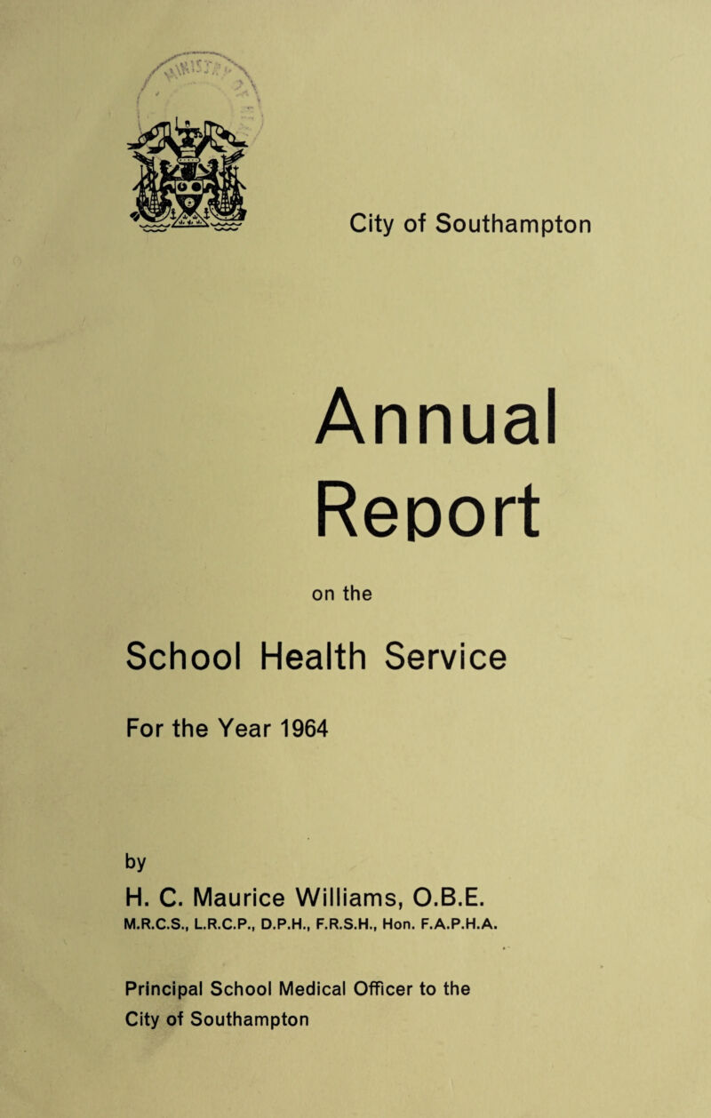 Annual Report on the School Health Service For the Year 1964 by H. C. Maurice Williams, O.B.E. M.R.C.S., L.R.C.P., D.P.H., F.R.S.H., Hon. F.A.P.H.A. Principal School Medical Officer to the City of Southampton